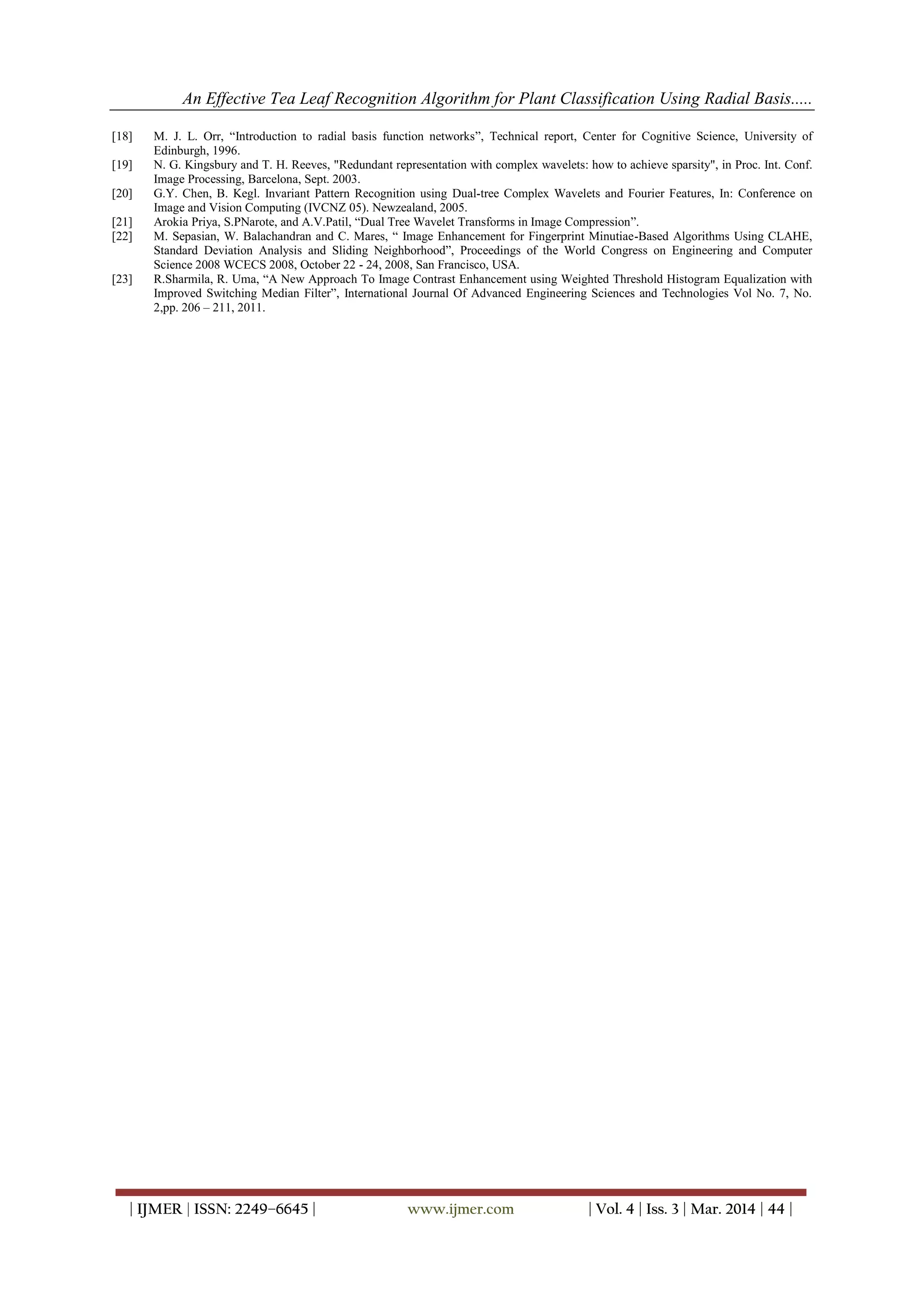 An Effective Tea Leaf Recognition Algorithm for Plant Classification Using Radial Basis.....
| IJMER | ISSN: 2249–6645 | www.ijmer.com | Vol. 4 | Iss. 3 | Mar. 2014 | 44 |
[18] M. J. L. Orr, “Introduction to radial basis function networks”, Technical report, Center for Cognitive Science, University of
Edinburgh, 1996.
[19] N. G. Kingsbury and T. H. Reeves, "Redundant representation with complex wavelets: how to achieve sparsity", in Proc. Int. Conf.
Image Processing, Barcelona, Sept. 2003.
[20] G.Y. Chen, B. Kegl. Invariant Pattern Recognition using Dual-tree Complex Wavelets and Fourier Features, In: Conference on
Image and Vision Computing (IVCNZ 05). Newzealand, 2005.
[21] Arokia Priya, S.PNarote, and A.V.Patil, “Dual Tree Wavelet Transforms in Image Compression”.
[22] M. Sepasian, W. Balachandran and C. Mares, “ Image Enhancement for Fingerprint Minutiae-Based Algorithms Using CLAHE,
Standard Deviation Analysis and Sliding Neighborhood”, Proceedings of the World Congress on Engineering and Computer
Science 2008 WCECS 2008, October 22 - 24, 2008, San Francisco, USA.
[23] R.Sharmila, R. Uma, “A New Approach To Image Contrast Enhancement using Weighted Threshold Histogram Equalization with
Improved Switching Median Filter”, International Journal Of Advanced Engineering Sciences and Technologies Vol No. 7, No.
2,pp. 206 – 211, 2011.
 
