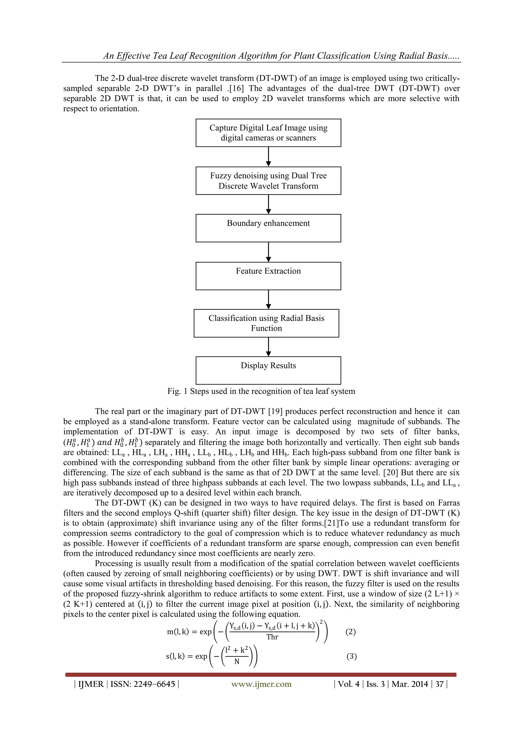 An Effective Tea Leaf Recognition Algorithm for Plant Classification Using Radial Basis.....
| IJMER | ISSN: 2249–6645 | www.ijmer.com | Vol. 4 | Iss. 3 | Mar. 2014 | 37 |
The 2-D dual-tree discrete wavelet transform (DT-DWT) of an image is employed using two critically-
sampled separable 2-D DWT‟s in parallel .[16] The advantages of the dual-tree DWT (DT-DWT) over
separable 2D DWT is that, it can be used to employ 2D wavelet transforms which are more selective with
respect to orientation.
Fig. 1 Steps used in the recognition of tea leaf system
The real part or the imaginary part of DT-DWT [19] produces perfect reconstruction and hence it can
be employed as a stand-alone transform. Feature vector can be calculated using magnitude of subbands. The
implementation of DT-DWT is easy. An input image is decomposed by two sets of filter banks,
(𝐻0
𝑎
, 𝐻1
𝑎
) 𝑎𝑛𝑑 𝐻0
𝑏
, 𝐻1
𝑏
) separately and filtering the image both horizontally and vertically. Then eight sub bands
are obtained: LLa , HLa , LHa , HHa , LLb , HLb , LHb and HHb. Each high-pass subband from one filter bank is
combined with the corresponding subband from the other filter bank by simple linear operations: averaging or
differencing. The size of each subband is the same as that of 2D DWT at the same level. [20] But there are six
high pass subbands instead of three highpass subbands at each level. The two lowpass subbands, LLb and LLa ,
are iteratively decomposed up to a desired level within each branch.
The DT-DWT (K) can be designed in two ways to have required delays. The first is based on Farras
filters and the second employs Q-shift (quarter shift) filter design. The key issue in the design of DT-DWT (K)
is to obtain (approximate) shift invariance using any of the filter forms.[21]To use a redundant transform for
compression seems contradictory to the goal of compression which is to reduce whatever redundancy as much
as possible. However if coefficients of a redundant transform are sparse enough, compression can even benefit
from the introduced redundancy since most coefficients are nearly zero.
Processing is usually result from a modification of the spatial correlation between wavelet coefficients
(often caused by zeroing of small neighboring coefficients) or by using DWT. DWT is shift invariance and will
cause some visual artifacts in thresholding based denoising. For this reason, the fuzzy filter is used on the results
of the proposed fuzzy-shrink algorithm to reduce artifacts to some extent. First, use a window of size (2 L+1) ×
(2 K+1) centered at i, j to filter the current image pixel at position i, j . Next, the similarity of neighboring
pixels to the center pixel is calculated using the following equation.
m l, k = exp −
Ys,d i, j − Ys,d i + l, j + k
Thr
2
(2)
s l, k = exp −
l2
+ k2
N
(3)
Capture Digital Leaf Image using
digital cameras or scanners
Fuzzy denoising using Dual Tree
Discrete Wavelet Transform
Boundary enhancement
Feature Extraction
Classification using Radial Basis
Function
Display Results
 