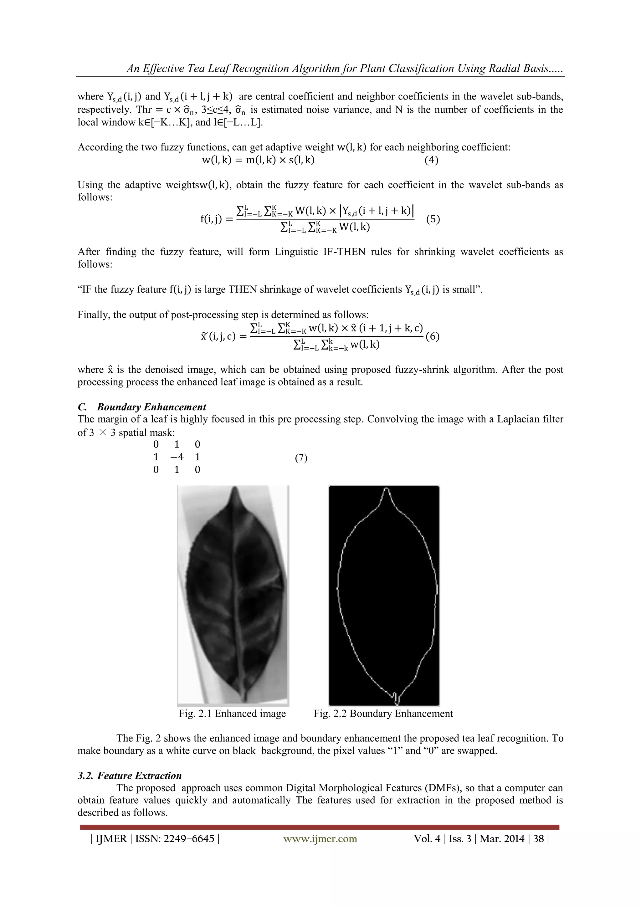 An Effective Tea Leaf Recognition Algorithm for Plant Classification Using Radial Basis.....
| IJMER | ISSN: 2249–6645 | www.ijmer.com | Vol. 4 | Iss. 3 | Mar. 2014 | 38 |
where Ys,d i, j and Ys,d i + l, j + k are central coefficient and neighbor coefficients in the wavelet sub-bands,
respectively. Thr = c × σn, 3≤c≤4, σn is estimated noise variance, and N is the number of coefficients in the
local window k∈[−K…K], and l∈[−L…L].
According the two fuzzy functions, can get adaptive weight w l, k for each neighboring coefficient:
w l, k = m l, k × s l, k (4)
Using the adaptive weightsw l, k , obtain the fuzzy feature for each coefficient in the wavelet sub-bands as
follows:
f i, j =
W(l, k) × Ys,d i + l, j + kK
K=−K
L
I=−L
W(l, k)K
K=−K
L
I=−L
(5)
After finding the fuzzy feature, will form Linguistic IF-THEN rules for shrinking wavelet coefficients as
follows:
“IF the fuzzy feature f i, j is large THEN shrinkage of wavelet coefficients Ys,d(i, j) is small”.
Finally, the output of post-processing step is determined as follows:
x i, j, c =
w l, kK
K=−K
L
I=−L × x i + 1, j + k, c
w l, kk
k=−k
L
I=−L
(6)
where x is the denoised image, which can be obtained using proposed fuzzy-shrink algorithm. After the post
processing process the enhanced leaf image is obtained as a result.
C. Boundary Enhancement
The margin of a leaf is highly focused in this pre processing step. Convolving the image with a Laplacian filter
of 3 × 3 spatial mask:
0 1 0
1 −4 1
0 1 0
(7)
Fig. 2.1 Enhanced image Fig. 2.2 Boundary Enhancement
The Fig. 2 shows the enhanced image and boundary enhancement the proposed tea leaf recognition. To
make boundary as a white curve on black background, the pixel values “1” and “0” are swapped.
3.2. Feature Extraction
The proposed approach uses common Digital Morphological Features (DMFs), so that a computer can
obtain feature values quickly and automatically The features used for extraction in the proposed method is
described as follows.
 
