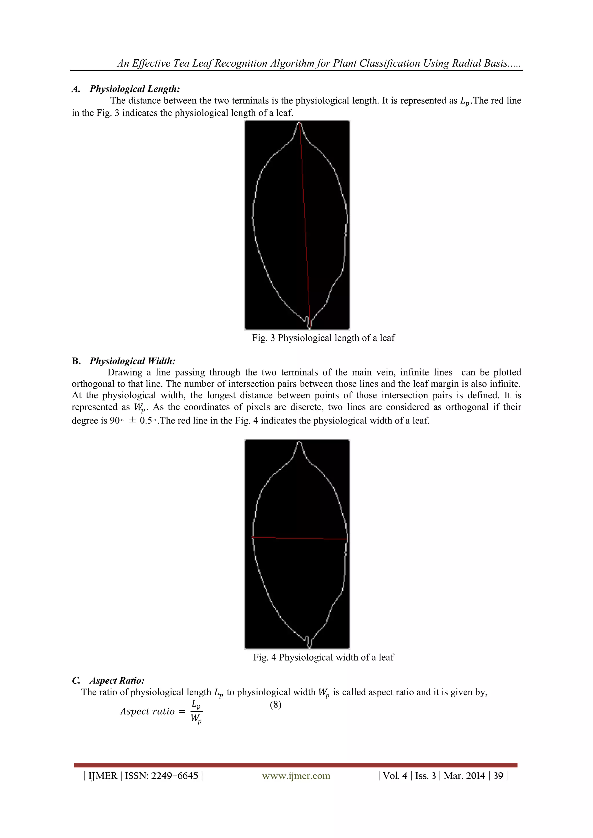 An Effective Tea Leaf Recognition Algorithm for Plant Classification Using Radial Basis.....
| IJMER | ISSN: 2249–6645 | www.ijmer.com | Vol. 4 | Iss. 3 | Mar. 2014 | 39 |
A. Physiological Length:
The distance between the two terminals is the physiological length. It is represented as 𝐿 𝑝.The red line
in the Fig. 3 indicates the physiological length of a leaf.
Fig. 3 Physiological length of a leaf
B. Physiological Width:
Drawing a line passing through the two terminals of the main vein, infinite lines can be plotted
orthogonal to that line. The number of intersection pairs between those lines and the leaf margin is also infinite.
At the physiological width, the longest distance between points of those intersection pairs is defined. It is
represented as 𝑊𝑝. As the coordinates of pixels are discrete, two lines are considered as orthogonal if their
degree is 90◦ ± 0.5◦.The red line in the Fig. 4 indicates the physiological width of a leaf.
Fig. 4 Physiological width of a leaf
C. Aspect Ratio:
The ratio of physiological length 𝐿 𝑝 to physiological width 𝑊𝑝 is called aspect ratio and it is given by,
𝐴𝑠𝑝𝑒𝑐𝑡 𝑟𝑎𝑡𝑖𝑜 =
𝐿 𝑝
𝑊𝑝
(8)
 