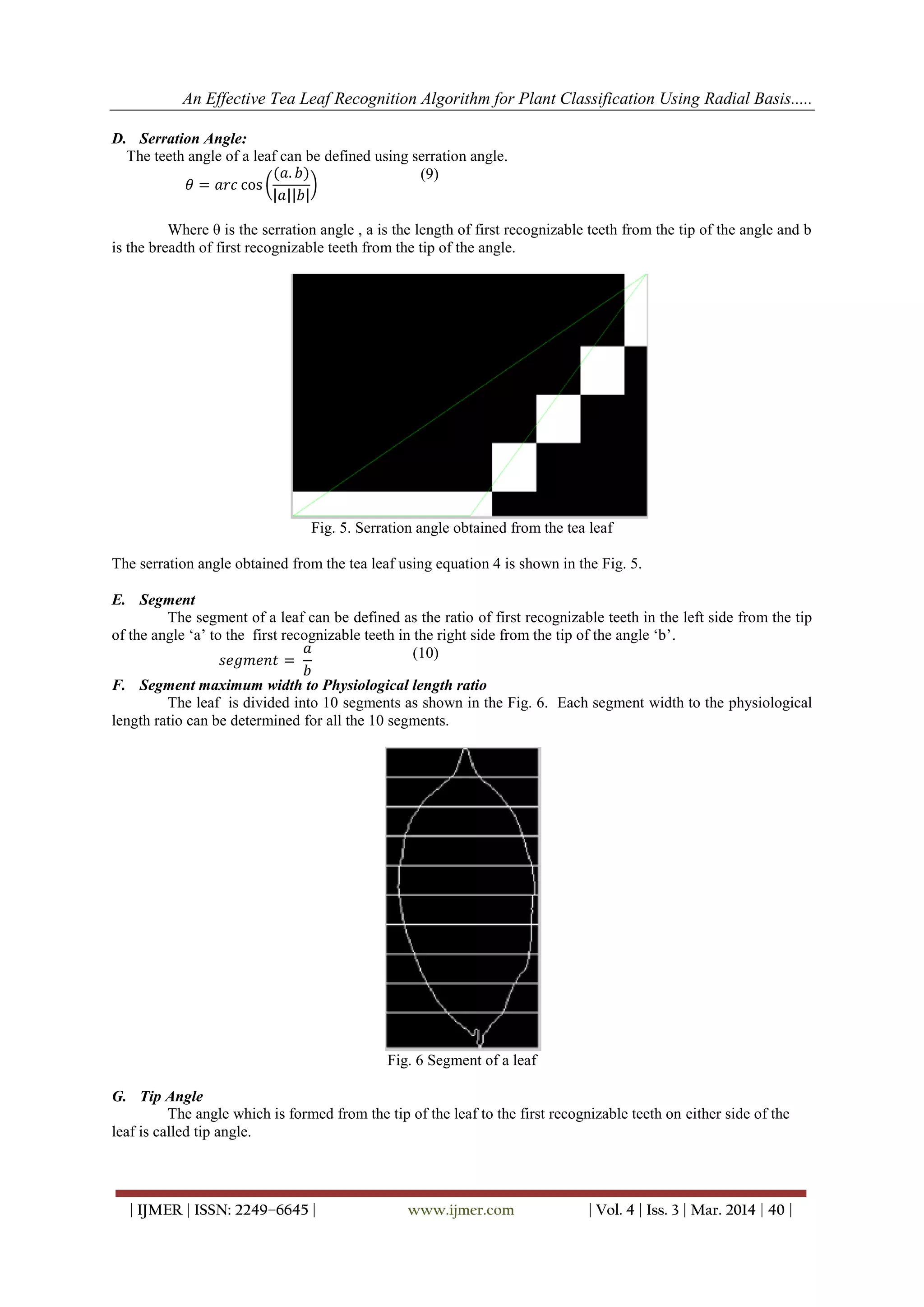 An Effective Tea Leaf Recognition Algorithm for Plant Classification Using Radial Basis.....
| IJMER | ISSN: 2249–6645 | www.ijmer.com | Vol. 4 | Iss. 3 | Mar. 2014 | 40 |
D. Serration Angle:
The teeth angle of a leaf can be defined using serration angle.
𝜃 = 𝑎𝑟𝑐 cos
(𝑎. 𝑏)
𝑎 𝑏
(9)
Where θ is the serration angle , a is the length of first recognizable teeth from the tip of the angle and b
is the breadth of first recognizable teeth from the tip of the angle.
Fig. 5. Serration angle obtained from the tea leaf
The serration angle obtained from the tea leaf using equation 4 is shown in the Fig. 5.
E. Segment
The segment of a leaf can be defined as the ratio of first recognizable teeth in the left side from the tip
of the angle „a‟ to the first recognizable teeth in the right side from the tip of the angle „b‟.
𝑠𝑒𝑔𝑚𝑒𝑛𝑡 =
𝑎
𝑏
(10)
F. Segment maximum width to Physiological length ratio
The leaf is divided into 10 segments as shown in the Fig. 6. Each segment width to the physiological
length ratio can be determined for all the 10 segments.
Fig. 6 Segment of a leaf
G. Tip Angle
The angle which is formed from the tip of the leaf to the first recognizable teeth on either side of the
leaf is called tip angle.
 
