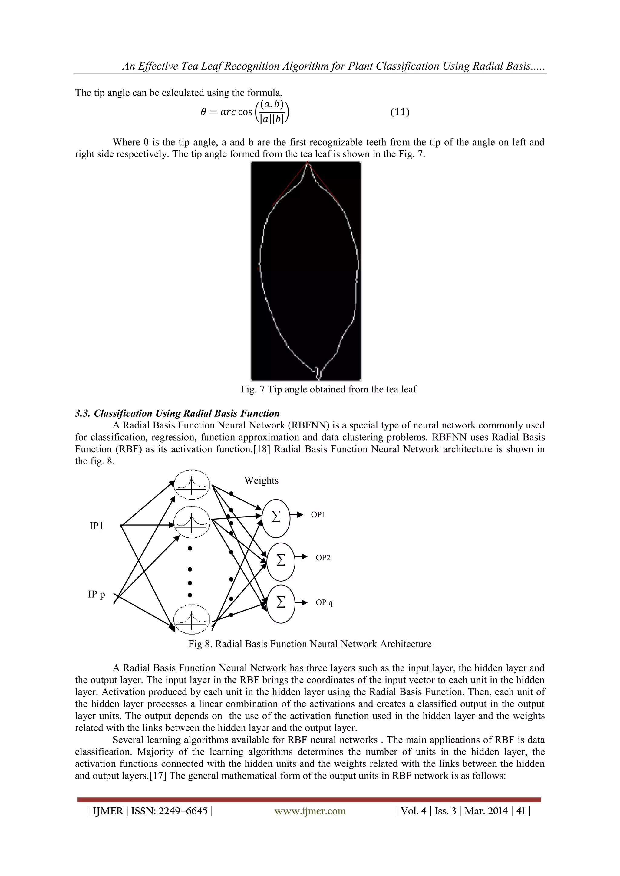 An Effective Tea Leaf Recognition Algorithm for Plant Classification Using Radial Basis.....
| IJMER | ISSN: 2249–6645 | www.ijmer.com | Vol. 4 | Iss. 3 | Mar. 2014 | 41 |
The tip angle can be calculated using the formula,
𝜃 = 𝑎𝑟𝑐 cos
(𝑎. 𝑏)
𝑎 𝑏
(11)
Where θ is the tip angle, a and b are the first recognizable teeth from the tip of the angle on left and
right side respectively. The tip angle formed from the tea leaf is shown in the Fig. 7.
Fig. 7 Tip angle obtained from the tea leaf
3.3. Classification Using Radial Basis Function
A Radial Basis Function Neural Network (RBFNN) is a special type of neural network commonly used
for classification, regression, function approximation and data clustering problems. RBFNN uses Radial Basis
Function (RBF) as its activation function.[18] Radial Basis Function Neural Network architecture is shown in
the fig. 8.
Fig 8. Radial Basis Function Neural Network Architecture
A Radial Basis Function Neural Network has three layers such as the input layer, the hidden layer and
the output layer. The input layer in the RBF brings the coordinates of the input vector to each unit in the hidden
layer. Activation produced by each unit in the hidden layer using the Radial Basis Function. Then, each unit of
the hidden layer processes a linear combination of the activations and creates a classified output in the output
layer units. The output depends on the use of the activation function used in the hidden layer and the weights
related with the links between the hidden layer and the output layer.
Several learning algorithms available for RBF neural networks . The main applications of RBF is data
classification. Majority of the learning algorithms determines the number of units in the hidden layer, the
activation functions connected with the hidden units and the weights related with the links between the hidden
and output layers.[17] The general mathematical form of the output units in RBF network is as follows:
∑
∑
∑
IP1
IP p
OP1
OP2
OP q
Weights
 