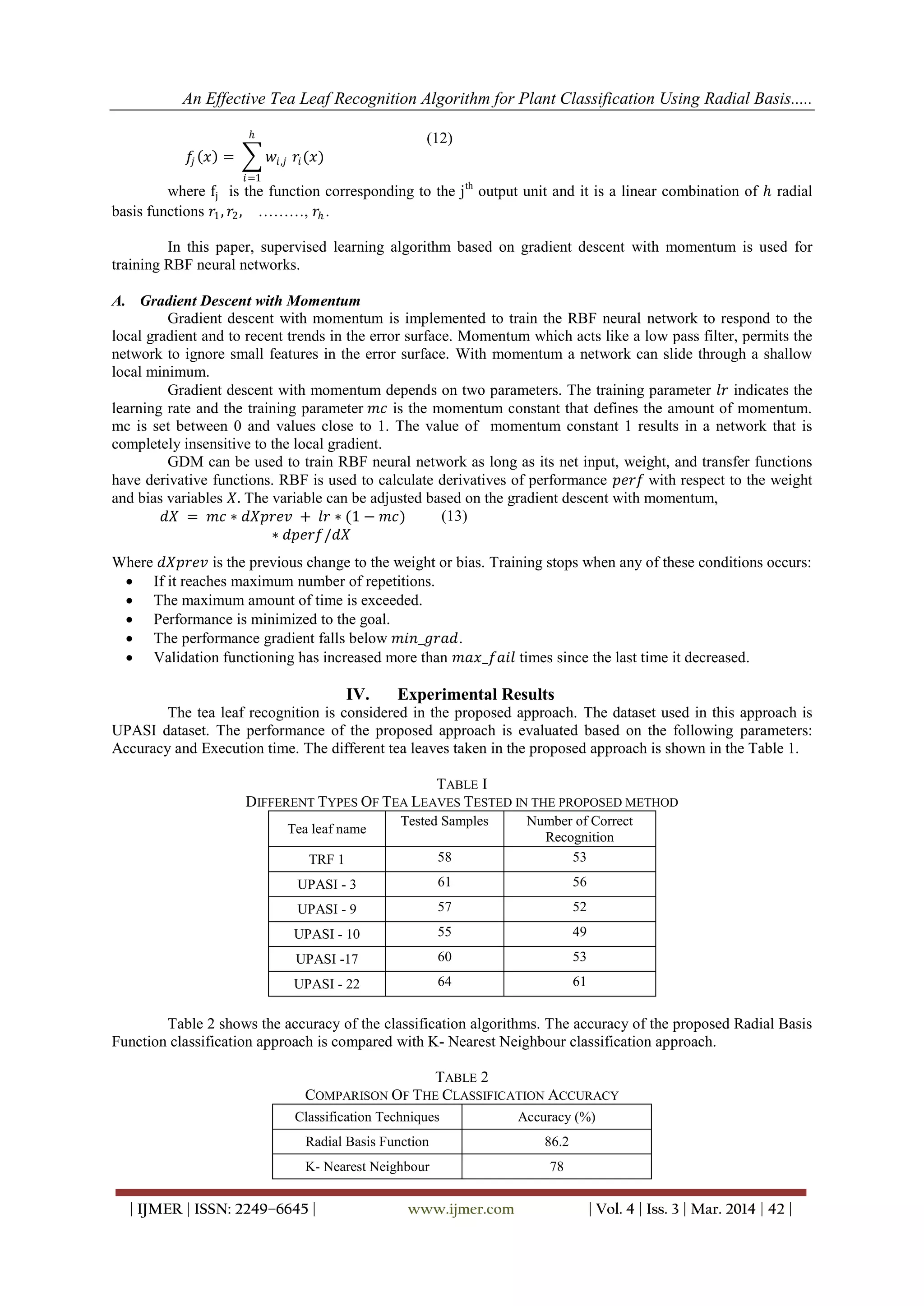 An Effective Tea Leaf Recognition Algorithm for Plant Classification Using Radial Basis.....
| IJMER | ISSN: 2249–6645 | www.ijmer.com | Vol. 4 | Iss. 3 | Mar. 2014 | 42 |
𝑓𝑗 𝑥 = 𝑤𝑖,𝑗 𝑟𝑖(𝑥)
𝑕
𝑖=1
(12)
where fj is the function corresponding to the jth
output unit and it is a linear combination of 𝑕 radial
basis functions 𝑟1, 𝑟2, ………, 𝑟𝑕 .
In this paper, supervised learning algorithm based on gradient descent with momentum is used for
training RBF neural networks.
A. Gradient Descent with Momentum
Gradient descent with momentum is implemented to train the RBF neural network to respond to the
local gradient and to recent trends in the error surface. Momentum which acts like a low pass filter, permits the
network to ignore small features in the error surface. With momentum a network can slide through a shallow
local minimum.
Gradient descent with momentum depends on two parameters. The training parameter 𝑙𝑟 indicates the
learning rate and the training parameter 𝑚𝑐 is the momentum constant that defines the amount of momentum.
mc is set between 0 and values close to 1. The value of momentum constant 1 results in a network that is
completely insensitive to the local gradient.
GDM can be used to train RBF neural network as long as its net input, weight, and transfer functions
have derivative functions. RBF is used to calculate derivatives of performance 𝑝𝑒𝑟𝑓 with respect to the weight
and bias variables 𝑋. The variable can be adjusted based on the gradient descent with momentum,
𝑑𝑋 = 𝑚𝑐 ∗ 𝑑𝑋𝑝𝑟𝑒𝑣 + 𝑙𝑟 ∗ (1 − 𝑚𝑐)
∗ 𝑑𝑝𝑒𝑟𝑓/𝑑𝑋
(13)
Where 𝑑𝑋𝑝𝑟𝑒𝑣 is the previous change to the weight or bias. Training stops when any of these conditions occurs:
 If it reaches maximum number of repetitions.
 The maximum amount of time is exceeded.
 Performance is minimized to the goal.
 The performance gradient falls below 𝑚𝑖𝑛_𝑔𝑟𝑎𝑑.
 Validation functioning has increased more than 𝑚𝑎𝑥_𝑓𝑎𝑖𝑙 times since the last time it decreased.
IV. Experimental Results
The tea leaf recognition is considered in the proposed approach. The dataset used in this approach is
UPASI dataset. The performance of the proposed approach is evaluated based on the following parameters:
Accuracy and Execution time. The different tea leaves taken in the proposed approach is shown in the Table 1.
TABLE I
DIFFERENT TYPES OF TEA LEAVES TESTED IN THE PROPOSED METHOD
Tea leaf name
Tested Samples Number of Correct
Recognition
TRF 1 58 53
UPASI - 3 61 56
UPASI - 9 57 52
UPASI - 10 55 49
UPASI -17 60 53
UPASI - 22 64 61
Table 2 shows the accuracy of the classification algorithms. The accuracy of the proposed Radial Basis
Function classification approach is compared with K- Nearest Neighbour classification approach.
TABLE 2
COMPARISON OF THE CLASSIFICATION ACCURACY
Classification Techniques Accuracy (%)
Radial Basis Function 86.2
K- Nearest Neighbour 78
 