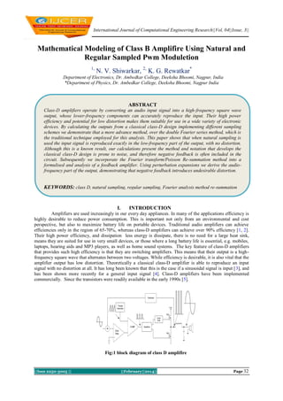 International Journal of Computational Engineering Research||Vol, 04||Issue, 3||

Mathematical Modeling of Class B Amplifire Using Natural and
Regular Sampled Pwm Moduletion
1,

N. V. Shiwarkar, 2, K. G. Rewatkar*

Department of Electronics, Dr. Ambedkar College, Deeksha Bhoomi, Nagpur, India
*Department of Physics, Dr. Ambedkar College, Deeksha Bhoomi, Nagpur India

ABSTRACT
Class-D amplifiers operate by converting an audio input signal into a high-frequency square wave
output, whose lower-frequency components can accurately reproduce the input. Their high power
efficiency and potential for low distortion makes them suitable for use in a wide variety of electronic
devices. By calculating the outputs from a classical class-D design implementing different sampling
schemes we demonstrate that a more advance method, over the double Fourier series method, which is
the traditional technique employed for this analysis. This paper shows that when natural sampling is
used the input signal is reproduced exactly in the low-frequency part of the output, with no distortion.
Although this is a known result, our calculations present the method and notation that develops the
classical class-D design is prone to noise, and therefore negative feedback is often included in the
circuit. Subsequently we incorporate the Fourier transform/Poisson Re-summation method into a
formulised and analysis of a feedback amplifier. Using perturbation expansions we derive the audiofrequency part of the output, demonstrating that negative feedback introduces undesirable distortion.

KEYWORDS: class D, natural sampling, regular sampling, Fourier analysis method re-summation

I.

INTRODUCTION

Amplifiers are used increasingly in our every day appliances. In many of the applications efficiency is
highly desirable to reduce power consumption. This is important not only from an environmental and cost
perspective, but also to maximize battery life on portable devices. Traditional audio amplifiers can achieve
efficiencies only in the region of 65-70%, whereas class-D amplifiers can achieve over 90% efficiency [1, 2].
Their high power efficiency, and dissipation less energy is dissipate, there is no need for a large heat sink,
means they are suited for use in very small devices, or those where a long battery life is essential, e.g. mobiles,
laptops, hearing aids and MP3 players, as well as home sound systems. The key feature of class-D amplifiers
that provides such high efficiency is that they are switching amplifiers. This means that their output is a highfrequency square wave that alternates between two voltages. While efficiency is desirable, it is also vital that the
amplifier output has low distortion. Theoretically a classical class-D amplifier is able to reproduce an input
signal with no distortion at all. It has long been known that this is the case if a sinusoidal signal is input [3], and
has been shown more recently for a general input signal [4]. Class-D amplifiers have been implemented
commercially. Since the transistors were readily available in the early 1990s [5].

Fig:1 block diagram of class D amplifire

||Issn 2250-3005 ||

||February||2014||

Page 32

 