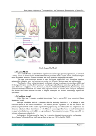 Inter-image Anatomical Correspondence and Automatic Segmentation of bones by…
||Issn 2250-3005 || || April || 2014 || Page 53
Fig. 2. Shape of the Model
2.4.Search Model
The Search Model is used to find the object location and shape-appearance parameters, in a test set.
Training is done by displacing the Model and translation parameters with a known amount, and measuring the
error, between the intensities form the real image, and those intensities described by the model.
The found error correlations are used to make the inverse model which gives the optimal parameter
update and new location when you input the error vector with difference between model and real intensities.
The objective of knee joint arthroplasty is to eliminate pain and to maintain or restore knee stability and
the best possible joint mobility. Until recently, it has often proved difficult to attain these goals, above all to
retain them over a long period of time. However, to preserve or restore normal kinematics, the tensioning of the
ligaments should be coordinated, and as little bone as possible should be resected; thus, knee joint arthroplasty
has become even more elaborate in terms of surgical techniques and requires increasingly sophisticated
instruments.
2.5.Combined Model
Often Shape and Texture are correlated in some way. Thus we can use PCA to get a combined Shape-
Appearance model.
Principal component analysis (Karhunen-Loeve or Hotelling transform) - PCA belongs to linear
transforms based on the statistical techniques. This method provides a powerful tool for data analysis and
pattern recognition which is often used in signal and image processing as a technique for data compression, data
dimension reduction or their decorrelation as well. There are various algorithms based on multivariate analysis
or neural networks that can perform PCA on a given data set. Presented paper introduces PCA as a possible tool
in image enhancement and analysis.
Following are the flowcharts (Fig. 3 and Fig. 4) depicting the subdivision process for total area and
femoral area of subchondral bone (tAB) and cartilage surface area (AC) in the tibia [3], [4].
 