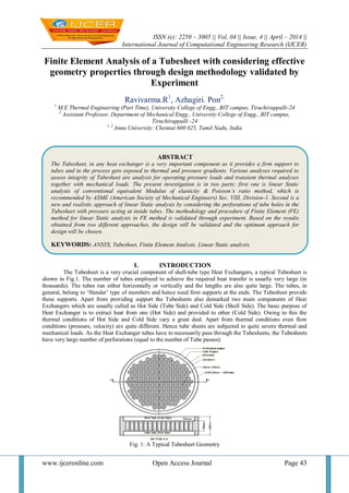 ISSN (e): 2250 – 3005 || Vol, 04 || Issue, 4 || April – 2014 ||
International Journal of Computational Engineering Research (IJCER)
www.ijceronline.com Open Access Journal Page 43
Finite Element Analysis of a Tubesheet with considering effective
geometry properties through design methodology validated by
Experiment
Ravivarma.R1
, Azhagiri. Pon2,
1
M.E Thermal Engineering (Part Time), University College of Engg., BIT campus, Tiruchirappalli-24
2
Assistant Professor, Department of Mechanical Engg., University College of Engg., BIT campus,
Tiruchirappalli -24
1, 2
Anna University: Chennai 600 025, Tamil Nadu, India
I. INTRODUCTION
The Tubesheet is a very crucial component of shell-tube type Heat Exchangers, a typical Tubesheet is
shown in Fig.1. The number of tubes employed to achieve the required heat transfer is usually very large (in
thousands). The tubes run either horizontally or vertically and the lengths are also quite large. The tubes, in
general, belong to „Slender‟ type of members and hence need firm supports at the ends. The Tubesheet provide
these supports. Apart from providing support the Tubesheets also demarked two main components of Heat
Exchangers which are usually called as Hot Side (Tube Side) and Cold Side (Shell Side). The basic purpose of
Heat Exchanger is to extract heat from one (Hot Side) and provided to other (Cold Side). Owing to this the
thermal conditions of Hot Side and Cold Side vary a great deal. Apart from thermal conditions even flow
conditions (pressure, velocity) are quite different. Hence tube sheets are subjected to quite severe thermal and
mechanical loads. As the Heat Exchanger tubes have to necessarily pass through the Tubesheets, the Tubesheets
have very large number of perforations (equal to the number of Tube passes).
Fig. 1: A Typical Tubesheet Geometry
ABSTRACT
The Tubesheet, in any heat exchanger is a very important component as it provides a firm support to
tubes and in the process gets exposed to thermal and pressure gradients. Various analyses required to
assess integrity of Tubesheet are analysis for operating pressure loads and transient thermal analyses
together with mechanical loads. The present investigation is in two parts; first one is linear Static
analysis of conventional equivalent Modulus of elasticity & Poisson’s ratio method, which is
recommended by ASME (American Society of Mechanical Engineers) Sec. VIII, Division-1. Second is a
new and realistic approach of linear Static analysis by considering the perforations of tube holes in the
Tubesheet with pressure acting at inside tubes. The methodology and procedure of Finite Element (FE)
method for linear Static analysis in FE method is validated through experiment. Based on the results
obtained from two different approaches, the design will be validated and the optimum approach for
design will be chosen.
KEYWORDS: ANSYS, Tubesheet, Finite Element Analysis, Linear Static analysis.
 