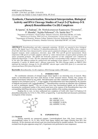 IOSR Journal Of Pharmacy
(e)-ISSN: 2250-3013, (p)-ISSN: 2319-4219
www.iosrphr.org Volume 4, Issue 4 (April 2014), PP.28-42
28
Synthesis, Characterization, Structural Interpretation, Biological
Activity and DNA Cleavage Studies of 3-acyl 2-(2’hydroxy-5-X
phenyl) Benzothiazoline Cu (II) Complexes
B.Aparna1
, K.Sudeepa1
, Dr. Muthukumaresan Kuppusamy Thirumalai2
,
P. Mamtha3
, Sujitha Pallemoni4
, Ch. Sarala Devi 4
*
1
Department of Chemistry, Nizam College, Osmania University, Hyderabad-500 001, A.P, India.
2
SRM Research Institute, SRM University, Kattankulathur, Chennai-603203, T.N, India.
3
Departments of Chemistry, Womens College, Osmania University, Hyderabad-500 095, A.P, India.
4
*Department of Chemistry, Osmania University, Hyderabad-500 007, A.P, India.
ABSTRACT: Benzothiazolines and other compounds containing –NC6H4S- are reported to have biological
activity. The ligand 3-acyl 2-(2’hydroxy-5-X phenyl)benzothiazoline (X=H, Cl, NO2, OCH3) forms complexes
[Cu(L-H)] which have been characterised by various spectro-analytival techniques such as elemental analyses,
magnetic moments, molar conductance, electronic, mass, ESR, TGA and IR spectral measurements. Room
temperature ESR spectra of Cu(II) complexes inferred ‘g’ values characteristic of square planar geometry and
square pyramidal geometry. The QSAR and molecular properties of title compounds were computed by
employing HyperChem 7.5 tools. The title compounds and their corresponding Cu(II) complexes were assayed
by the agar disk diffusion method for antibacterial and antifungal action against E. coli, S. marcescens, P.
aeruginosa, S. aureus, B. Subtilis and C. Albicans respectively. The DNA cleavage studies on PBR322 DNA
indicated the hydrolytic cleavage by Cu (II)-AHNPBT, wherein super coiled DNA (form I) is converted into
relaxed and linear DNA (form II & form III).
Keywords: Benzothiazoline, Cu (II) complexes, DNA Cleavage studies, ESR studies
I. INTRODUCTION
The coordination chemistry of nitrogen-oxygen donor ligands is an interesting area of research. Many
studies on benzothiazoline have been made because of their structural interest. Namely, they contain two
different heteroatoms linked by one carbon. Benzothiazolines and other compounds containing –NC6H4S- are
reported to have biological activity [1]
. A large number of benzothiazolines have been prepared by the reactions
of aldehyde and ketones with 2-aminothiophenol[2-4]
. Benzothiazolines constitute an important class of bidentate
as well as multidentate ligands[5-7]
.The use of these Lewis base functionalized ligands can be effective in
increasing the coordination number of the central metal atom at the expense of the benzothiazoline ring to the
corresponding Schiff base derivatives, leading to the greater stability of the resulting compounds.
Keeping this in view, we have synthesised new complexes of Cu(II) with 3-acyl 2-(2’hydroxy-5-X
phenyl)benzothiazoline (I), X=H, Cl, NO2, OCH3 as ligand (Fig. 1) and described and discussed a preliminary
investigation of their structure.
S
N
C O
CHH
H
OH
X
H
Figure 1
(Ia), AHPBT, X=H
(Ib), AHCPBT, X=Cl
(Ic), AHMPBT, X=OCH3
(Id), AHNPBT, X=NO2
II. EXPERIMENTAL
2.1. Chemicals
Starting materials are commercial reagents, 2-aminothiophenol from Alfa Aesar Lancaster, 5-X
salicylaldehydes (where X= H, Cl, NO2, OCH3) from Sigma Aldrich and Copper Chloride from SD`s fine
chemicals. All the chemicals and solvents used were dried and purified by standard methods. The moisture was
excluded from the glass apparatus using CaCl2. Experiments were performed at room temperature.
 
