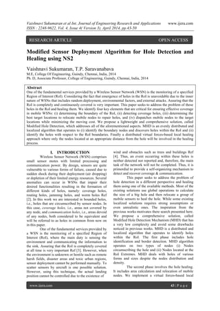 Vaishnavi Sukumaran et al Int. Journal of Engineering Research and Applications www.ijera.com
ISSN : 2248-9622, Vol. 4, Issue 4( Version 3), April 2014, pp.43-50
www.ijera.com 43 | P a g e
Modified Sensor Deployment Algorithm for Hole Detection and
Healing using NS2
Vaishnavi Sukumaran, T.P. Saravanabava
M.E, College Of Engineering, Guindy, Chennai, India, 2014
Ph. D, Associate Professor, College of Engineering, Guindy, Chennai, India, 2014
Abstract
One of the fundamental services provided by a Wireless Sensor Network (WSN) is the monitoring of a specified
Region of Interest (RoI). Considering the fact that emergence of holes in the RoI is unavoidable due to the inner
nature of WSNs that includes random deployment, environmental factors, and external attacks. Assuring that the
RoI is completely and continuously covered is very important. This paper seeks to address the problem of these
holes in the RoI and healing them. We identify four key elements that are critical for ensuring effective coverage
in mobile WSNs: (i) determining the boundary of the RoI, (ii) detecting coverage holes, (iii) determining the
best target locations to relocate mobile nodes to repair holes, and (iv) dispatches mobile nodes to the target
locations while minimizing the moving cost. We propose a lightweight and comprehensive solution, called
Modified Hole Detection, which addresses all of the aforementioned aspects. MHD is an evenly distributed and
localized algorithm that operates to (i) identify the boundary nodes and discovers holes within the RoI and (ii)
identify the holes with respect to the RoI boundaries. Finally a distributed virtual forces-based local healing
approach where only the nodes located at an appropriate distance from the hole will be involved in the healing
process.
I. INTRODUCTION
Wireless Sensor Network (WSN) comprises
small sensor motes with limited processing and
communication power. By design, sensors are quite
vulnerable to various forms of failure, caused due to
sudden shock during their deployment (air dropping)
or depletion of their limited energy resources. Several
anomalies can occur in WSNs that impair their
desired functionalities resulting in the formation of
different kinds of holes, namely: coverage holes,
routing holes, jamming holes, and worm holes Ref
[2]. In this work we are interested in bounded holes,
i.e., holes that are circumscribed by sensor nodes. In
this case, coverage holes, i.e., areas not covered by
any node, and communication holes, i.e., areas devoid
of any nodes, both considered to be equivalent and
will be referred to as holes in common from now on
in this paper.
One of the fundamental services provided by
a WSN is the monitoring of a specified Region of
Interest (RoI), where the main duty is sensing the
environment and communicating the information to
the sink. Assuring that the RoI is completely covered
at all time is very important Ref [3]. However, when
the environment is unknown or hostile such as remote
harsh fields, disaster areas and toxic urban regions,
sensor deployment cannot be performed manually. To
scatter sensors by aircraft is one possible solution.
However, using this technique, the actual landing
position cannot be controlled due to the existence of
wind and obstacles such as trees and buildings Ref
[4]. Thus, an event occurring within these holes is
neither detected nor reported and, therefore, the main
task of the network will not be completed. Thus, it is
primordial to provide a self-organizing mechanism to
detect and recover coverage & communication.
This paper seeks to address the problem of
hole detection in a different perspective and healing
them using one of the available methods. Most of the
existing solutions use global operations to calculate
the size of a big hole and then relocate a group of
mobile sensors to heal the hole. While some existing
localized solutions requires strong assumptions or
even unrealistic ones. The inspiration from the
previous works motivates there search presented here.
We propose a comprehensive solution, called
Modified Hole Detection Mechanism (MHD) that has
a very low complexity and avoid some drawbacks
noticed in previous works. MHD is a distributed and
localized algorithm that operates to identify holes
within the RoI. The first phase includes hole
identification and border detection. MHD algorithm
operates on two types of nodes (i) Nodes
circumscribing the hole and (ii) Nodes located at the
RoI Extremes. MHD deals with holes of various
forms and sizes despite the nodes distribution and
density.
The second phase involves the hole healing.
It includes area calculation and relocation of mobile
nodes. We implement a virtual forces-based local
RESEARCH ARTICLE OPEN ACCESS
 