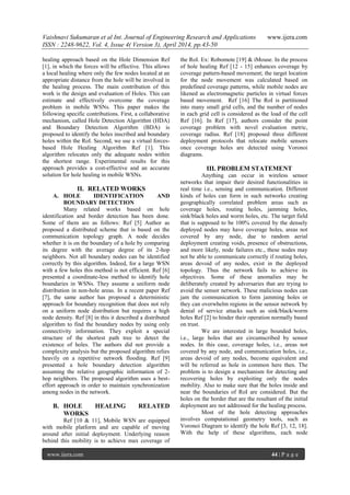 Vaishnavi Sukumaran et al Int. Journal of Engineering Research and Applications www.ijera.com
ISSN : 2248-9622, Vol. 4, Issue 4( Version 3), April 2014, pp.43-50
www.ijera.com 44 | P a g e
healing approach based on the Hole Dimension Ref
[1], in which the forces will be effective. This allows
a local healing where only the few nodes located at an
appropriate distance from the hole will be involved in
the healing process. The main contribution of this
work is the design and evaluation of Holes. This can
estimate and effectively overcome the coverage
problem in mobile WSNs. This paper makes the
following specific contributions. First, a collaborative
mechanism, called Hole Detection Algorithm (HDA)
and Boundary Detection Algorithm (BDA) is
proposed to identify the holes inscribed and boundary
holes within the RoI. Second, we use a virtual forces-
based Hole Healing Algorithm Ref [1]. This
algorithm relocates only the adequate nodes within
the shortest range. Experimental results for this
approach provides a cost-effective and an accurate
solution for hole healing in mobile WSNs.
II. RELATED WORKS
A. HOLE IDENTIFICATION AND
BOUNDARY DETECTION
Many related works based on hole
identification and border detection has been done.
Some of them are as follows: Ref [5] Author as
proposed a distributed scheme that is based on the
communication topology graph. A node decides
whether it is on the boundary of a hole by comparing
its degree with the average degree of its 2-hop
neighbors. Not all boundary nodes can be identified
correctly by this algorithm. Indeed, for a large WSN
with a few holes this method is not efficient. Ref [6]
presented a coordinate-less method to identify hole
boundaries in WSNs. They assume a uniform node
distribution in non-hole areas. In a recent paper Ref
[7], the same author has proposed a deterministic
approach for boundary recognition that does not rely
on a uniform node distribution but requires a high
node density. Ref [8] in this it described a distributed
algorithm to find the boundary nodes by using only
connectivity information. They exploit a special
structure of the shortest path tree to detect the
existence of holes. The authors did not provide a
complexity analysis but the proposed algorithm relies
heavily on a repetitive network flooding. Ref [9]
presented a hole boundary detection algorithm
assuming the relative geographic information of 2-
hop neighbors. The proposed algorithm uses a best-
effort approach in order to maintain synchronization
among nodes in the network.
B. HOLE HEALING RELATED
WORKS
Ref [10 & 11], Mobile WSN are equipped
with mobile platform and are capable of moving
around after initial deployment. Underlying reason
behind this mobility is to achieve max coverage of
the RoI. Ex: Robomote [19] & iMouse. In the process
of hole healing Ref [12 - 15] enhances coverage by
coverage pattern-based movement; the target location
for the node movement was calculated based on
predefined coverage patterns, while mobile nodes are
likened as electromagnetic particles in virtual forces
based movement. Ref [16] The RoI is partitioned
into many small grid cells, and the number of nodes
in each grid cell is considered as the load of the cell
Ref [16]. In Ref [17], authors consider the point
coverage problem with novel evaluation metric,
coverage radius. Ref [18] proposed three different
deployment protocols that relocate mobile sensors
once coverage holes are detected using Voronoi
diagrams.
III. PROBLEM STATEMENT
Anything can occur in wireless sensor
networks that impair their desired functionalities in
real time i.e., sensing and communication. Different
kinds of holes can form in such networks creating
geographically correlated problem areas such as
coverage holes, routing holes, jamming holes,
sink/black holes and worm holes, etc. The target field
that is supposed to be 100% covered by the densely
deployed nodes may have coverage holes, areas not
covered by any node, due to random aerial
deployment creating voids, presence of obstructions,
and more likely, node failures etc., these nodes may
not be able to communicate correctly if routing holes,
areas devoid of any nodes, exist in the deployed
topology. Thus the network fails to achieve its
objectives. Some of these anomalies may be
deliberately created by adversaries that are trying to
avoid the sensor network. These malicious nodes can
jam the communication to form jamming holes or
they can overwhelm regions in the sensor network by
denial of service attacks such as sink/black/worm
holes Ref [2] to hinder their operation normally based
on trust.
We are interested in large bounded holes,
i.e., large holes that are circumscribed by sensor
nodes. In this case, coverage holes, i.e., areas not
covered by any node, and communication holes, i.e.,
areas devoid of any nodes, become equivalent and
will be referred as hole in common here then. The
problem is to design a mechanism for detecting and
recovering holes by exploiting only the nodes
mobility. Also to make sure that the holes inside and
near the boundaries of RoI are considered. But the
holes on the border that are the resultant of the initial
deployment are not addressed for the healing process.
Most of the hole detecting approaches
involves computational geometry tools, such as
Voronoi Diagram to identify the hole Ref [3, 12, 18].
With the help of these algorithms, each node
 
