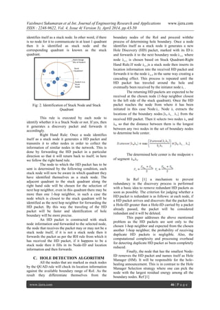 Vaishnavi Sukumaran et al Int. Journal of Engineering Research and Applications www.ijera.com
ISSN : 2248-9622, Vol. 4, Issue 4( Version 3), April 2014, pp.43-50
www.ijera.com 46 | P a g e
identifies itself as a stuck node. In other word, if there
is no node for it to communicate in at least 1 quadrant
then it is identified as stuck node and the
corresponding quadrant is known as the stuck
quadrant.
Fig: 2. Identification of Stuck Node and Stuck
Quadrant
This rule is executed by each node to
identify whether it is a Stuck Node or not. If yes, then
it generates a discovery packet and forwards it
accordingly.
Right Hand Rule: Once a node identifies
itself as a stuck node it generates a HD packet and
transmits it to other nodes in order to collect the
information of similar nodes in the network. This is
done by forwarding the HD packet in a particular
direction so that it will return back to itself; in here
we follow the right hand rule.
The node to which the HD packet has to be
sent is determined by the following condition, each
stuck node will now be aware in which quadrant they
have identified themselves as a stuck node. The
adjacent quadrant to the stuck quadrant along the
right hand side will be chosen for the selection of
next hop neighbor, even in this quadrant there may be
more than one 1-hop neighbor, in such a case the
node which is closest to the stuck quadrant will be
identified as the next hop neighbor for forwarding the
HD packet. By this way the traveling of the HD
packet will be faster and identification of hole
boundary will be more precise.
An HD packet is constructed with stuck
node information and forwarded to the selected node,
the node that receives the packet may or may not be a
stuck node itself, if it is not a stuck node then it
forwards the packet as per the RH rule from which it
has received the HD packet, if it happens to be a
stuck node then it fills in its Node-ID and location
information and then forwards.
C. HOLE DETECTION ALGORITHM
All the nodes that are marked as stuck nodes
by the QUAD rule will check its location information
against the available boundary range of RoI. As the
result they differentiate themselves from the
boundary nodes of the RoI and proceed withthe
process of determining hole boundary. Once a node
identifies itself as a stuck node it generates a new
Hole Discovery (HD) packet, marked with its ID
and forwards it to the next boundary node where
node is chosen based on Stuck Quadrant-Right
Hand Rule.If node is a stuck node then inserts its
location information into the received HD packet and
forwards it to the node in the same way creating a
cascading effect. This process is repeated until the
HD packet has traveled around the hole and
eventually been received by the initiator node .
The returning HD packets are expected to be
received at the chosen node (1-hop neighbor closest
to the left side of the stuck quadrant). Once the HD
packet reaches the node from where it has been
initiated in this case Node . Node extracts the
locations of the boundary nodes from the
received HD packet. Then it selects two nodes and
so that the distance between them is the longest
between any two nodes in the set of boundary nodes
to determine hole center.
The determined hole center is the midpoint v
of segment .
In Ref [1] a mechanism to prevent
redundancy in the discovery process is performed
with a basic idea to remove redundant HD packets as
soon as possible. The criterion for judging whether a
HD packet is redundant is as follows: at each node, if
a HD packet arrives and discovers that the packet has
a Hole-ID greater than a Hole-ID carried by a packet
already passed, the packet will be considered
redundant and it will be deleted.
This paper addresses the above mentioned
problem as the HD packets are sent only to the
chosen 1-hop neighbor and expected from the chosen
another 1-hop neighbor; the probability of receiving
duplicate HD packets is negligible. Also, the
computational complexity and processing overhead
for detecting duplicate HD packet as been completely
reduced.
Finally, the node that has the smallest Node-
ID removes the HD packet and names itself as Hole
Manager (HM). It will be responsible for the hole-
healing announcement. This is in contrast to the Hole
Manager Selection strategy where one can pick the
node with the largest residual energy among all the
boundary nodes. Ref [1]
 