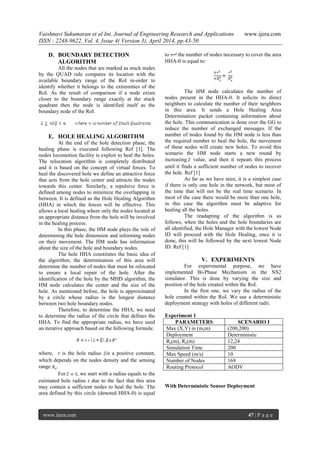 Vaishnavi Sukumaran et al Int. Journal of Engineering Research and Applications www.ijera.com
ISSN : 2248-9622, Vol. 4, Issue 4( Version 3), April 2014, pp.43-50
www.ijera.com 47 | P a g e
D. BOUNDARY DETECTION
ALGORITHM
All the nodes that are marked as stuck nodes
by the QUAD rule compares its location with the
available boundary range of the RoI in-order to
identify whether it belongs to the extremities of the
RoI. As the result of comparison if a node exists
closer to the boundary range exactly at the stuck
quadrant then the node is identified itself as the
boundary node of the RoI.
E. HOLE HEALING ALGORITHM
At the end of the hole detection phase, the
healing phase is executed following Ref [1]. The
nodes locomotion facility is exploit to heal the holes.
The relocation algorithm is completely distributed
and it is based on the concept of virtual forces. To
heal the discovered hole we define an attractive force
that acts from the hole center and attracts the nodes
towards this center. Similarly, a repulsive force is
defined among nodes to minimize the overlapping in
between. It is defined as the Hole Healing Algorithm
(HHA) in which the forces will be effective. This
allows a local healing where only the nodes located at
an appropriate distance from the hole will be involved
in the healing process.
In this phase, the HM node plays the role of
determining the hole dimension and informing nodes
on their movement. The HM node has information
about the size of the hole and boundary nodes.
The hole HHA constitutes the basic idea of
the algorithm; the determination of this area will
determine the number of nodes that must be relocated
to ensure a local repair of the hole. After the
identification of the hole by the MHD algorithm, the
HM node calculates the center and the size of the
hole. As mentioned before, the hole is approximated
by a circle whose radius is the longest distance
between two hole boundary nodes.
Therefore, to determine the HHA, we need
to determine the radius of the circle that defines the
HHA. To find the appropriate radius, we have used
an iterative approach based on the following formula:
where, r is the hole radius is a positive constant,
which depends on the nodes density and the sensing
range .
For , we start with a radius equals to the
estimated hole radius r due to the fact that this area
may contain a sufficient nodes to heal the hole. The
area defined by this circle (denoted HHA-0) is equal
to the number of nodes necessary to cover the area
HHA-0 is equal to:
The HM node calculates the number of
nodes present in the HHA-0. It solicits its direct
neighbors to calculate the number of their neighbors
in this area. It sends a Hole Healing Area
Determination packet containing information about
the hole. This communication is done over the GG to
reduce the number of exchanged messages. If the
number of nodes found by the HM node is less than
the required number to heal the hole, the movement
of these nodes will create new holes. To avoid this
scenario the HM node starts a new round by
increasing value, and then it repeats this process
until it finds a sufficient number of nodes to recover
the hole. Ref [1]
As far as we have seen, it is a simplest case
if there is only one hole in the network, but most of
the time that will not be the real time scenario. In
most of the case there would be more than one hole,
in this case the algorithm must be adaptive for
healing all the holes.
The readapting of the algorithm is as
follows, when the holes and the hole boundaries are
all identified, the Hole Manager with the lowest Node
ID will proceed with the Hole Healing, once it is
done, this will be followed by the next lowest Node
ID. Ref [1]
V. EXPERIMENTS
For experimental purpose, we have
implemented Bi-Phase Mechanism in the NS2
simulator. This is done by varying the size and
position of the hole created within the RoI.
In the first one, we vary the radius of the
hole created within the RoI. We use a deterministic
deployment strategy with holes of different radii.
Experiment 1
PARAMETERS SCENARIO I
Max (X,Y) in (m,m) (200,200)
Deployment Deterministic
Rs(m), Rc(m) 12,24
Simulation Time 200
Max Speed (m/s) 10
Number of Nodes 169
Routing Protocol AODV
With Deterministic Sensor Deployment
 