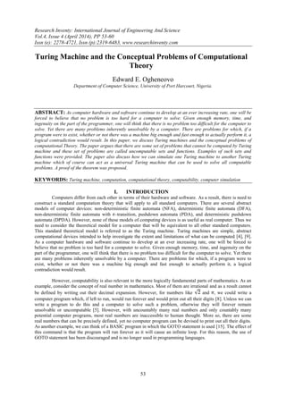 Research Inventy: International Journal of Engineering And Science
Vol.4, Issue 4 (April 2014), PP 53-60
Issn (e): 2278-4721, Issn (p):2319-6483, www.researchinventy.com
53
Turing Machine and the Conceptual Problems of Computational
Theory
Edward E. Ogheneovo
Department of Computer Science, University of Port Harcourt, Nigeria.
ABSTRACT: As computer hardware and software continue to develop at an ever increasing rate, one will be
forced to believe that no problem is too hard for a computer to solve. Given enough memory, time, and
ingenuity on the part of the programmer, one will think that there is no problem too difficult for the computer to
solve. Yet there are many problems inherently unsolvable by a computer. There are problems for which, if a
program were to exist, whether or not there was a machine big enough and fast enough to actually perform it, a
logical contradiction would result. In this paper, we discuss Turing machines and the conceptual problems of
computational Theory. The paper argues that there are some set of problems that cannot be computed by Turing
machine and these set of problems are called uncomputable sets and functions. Examples of such sets and
functions were provided. The paper also discuss how we can simulate one Turing machine to another Turing
machine which of course can act as a universal Turing machine that can be used to solve all computable
problems. A proof of the theorem was proposed.
KEYWORDS: Turing machine, computation, computational theory, computability, computer simulation
I. INTRODUCTION
Computers differ from each other in terms of their hardware and software. As a result, there is need to
construct a standard computation theory that will apply to all standard computers. There are several abstract
models of computer devices: non-deterministic finite automata (NFA), deterministic finite automata (DFA),
non-deterministic finite automata with –transition, pushdown automata (PDA), and deterministic pushdown
automata (DPDA). However, none of these models of computing devices is as useful as real computer. Thus we
need to consider the theoretical model for a computer that will be equivalent to all other standard computers.
This standard theoretical model is referred to as the Turing machine. Turing machines are simple, abstract
computational devices intended to help investigate the extent and limitations of what can be computed [4], [9].
As a computer hardware and software continue to develop at an ever increasing rate, one will be forced to
believe that no problem is too hard for a computer to solve. Given enough memory, time, and ingenuity on the
part of the programmer, one will think that there is no problem too difficult for the computer to solve. Yet there
are many problems inherently unsolvable by a computer. There are problems for which, if a program were to
exist, whether or not there was a machine big enough and fast enough to actually perform it, a logical
contradiction would result.
However, computability is also relevant to the more logically fundamental parts of mathematics. As an
example, consider the concept of real number in mathematics. Most of them are irrational and as a result cannot
be defined by writing out their decimal expansion. However, for numbers like and , we could write a
computer program which, if left to run, would run forever and would print out all their digits [8]. Unless we can
write a program to do this and a computer to solve such a problem, otherwise they will forever remain
unsolvable or uncomputable [5]. However, with uncountably many real numbers and only countably many
potential computer programs, most real numbers are inaccessible to human thought. More so, there are some
real numbers that can be precisely defined, yet no computer program can be devised to print out all their digits.
As another example, we can think of a BASIC program in which the GOTO statement is used [15]. The effect of
this command is that the program will run forever as it will cause an infinite loop. For this reason, the use of
GOTO statement has been discouraged and is no longer used in programming languages.
 