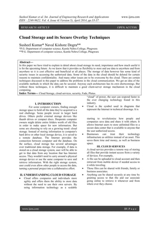 Susheel Kumar et al. Int. Journal of Engineering Research and Applications www.ijera.com
ISSN : 2248-9622, Vol. 4, Issue 4( Version 5), April 2014, pp.33-37
www.ijera.com 33 | P a g e
Cloud Storage and its Secure Overlay Techniques
Susheel Kumar* Naval Kishore Dogra**
*P.G. Department of computer science, Kamla Nehru College, Phagwara
**P.G. Department of computer science, Kamla Nehru College, Phagwara
Abstract—
In this paper we have tried to explain in detail about cloud storage its need, importance and how much useful it
is for the upcoming future. As we know that it provides us flexibility to store and use data to anywhere and from
anywhere so it is cost effective and beneficial at all places. The storage of data however has some kind of
security issues in accessing the authorized data. Some of the data in the cloud should be deleted for certain
reasons to maintain confidentiality. And many other issues are to be overcome by the cloud. There are certain
techniques discussed in this paper to address the problems in the cloud communication. We get an idea of the
available methods in which the data can be secured. Anyway each architecture has its own shortcomings. But
without these techniques, it is difficult to maintain a good client-server storage mechanism in the cloud
computing.
Index Terms— Cloud Storage, cloud services, security, Fade, Plutus.
I. INTRODUCTION
For some computer owners, finding enough
storage space to hold all the data they've acquired is a
real challenge. Some people invest in larger hard
drives. Others prefer external storage devices like
thumb drives or compact discs. Desperate computer
owners might delete entire folders worth of old files
in order to make space for new information. But
some are choosing to rely on a growing trend: cloud
storage. Instead of storing information to computer's
hard drive or other local storage device, it is saved to
a remote database. The Internet provides the
connection between computer and the database. On
the surface, cloud storage has several advantages
over traditional data storage. For example, if data is
stored on a cloud storage system, user will be able to
get to that data from any location that has Internet
access. They wouldn't need to carry around a physical
storage device or use the same computer to save and
retrieve information. With the right storage system,
user could even allow other people to access the data,
turning a personal project into a collaborative effort.
II. UNDERSTANDING CLOUD STORAGE
 Cloud offers companies and individuals more
agility and offers them the ability to store data
without the need to use their own servers. By
using information technology as a scalable
“cloud” of power, the user can respond faster to
the ever changing technology found in this
industry.
 Cloud is the symbol used in diagrams that
represent the Internet in technical drawings. It is
starting to revolutionize how people and
companies save data and share it with others. It
allows Internet users to store unlimited files to a
secure data center that is available to anyone that
the user authorized access.
 Businesses can treat their technology
infrastructure as utilities instead of an asset. This
saves them time and money, as well as business
space.
III. CLOUD SERVICES
A cloud service provides a remote way of storing
all files that provide instant access from a variety
of devices. For example,
 A file can be uploaded to cloud account and then
retrieved from mobile device if needed access to
it while traveling.
 Those files can be shared with friends, family or
business associates.
 Anything can be shared securely at any time by
granting access to that file and our associate
going online to retrieve it whenever and from
where ever they choose.
RESEARCH ARTICLE OPEN ACCESS
 