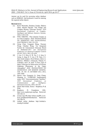 Rohit R. Ghalsasi et al Int. Journal of Engineering Research and Applications www.ijera.com
ISSN : 2248-9622, Vol. 4, Issue 4( Version 6), April 2014, pp.34-37
www.ijera.com 37 | P a g e
internet can be used for accessing online database
such as SIMBAD. And keyboard is used for entering
the required stellar objects.
REFERENCES
[1] Kenzi Watanabe, Hisaharu Tanaka, Makoto
Otani, Misami Okyudo “The Simple and
Compact Remote Telescope System” 2010
International Conference on Complex,
Intelligent and Software Intensive Systems,
2010, 1129-1134.
[2] JOEL GREENE, “The Celestial Tracker as
an Astro Compass”, IEEE TRANSACTIONS
ON AEROSPACE AND NAVIGATIONAL
ELECTRONICS, 1963, 221-235.
[3] Jitong Chen, Lingquan Meng, Xiaonan
Wang, Chenhui Wang “An Integrated
System for Astronomical Telescope Based
on Stellarium”2011 3rd International
Conference on Advanced Computer Control
(ICACC 2011), 2011, 431-434.
[4] J. Lee, J. E. Kim, G. W. Na, J. A. Jeon, S.
Jeong, A. Jung, H. Y. Lee, J. W. Nam, J. E.
Suh, Garik Garipov, Pavel Klimov, Boris A.
Khrenov, Mikhile I. Panasyuk, Nikolay N.
Vedenkin, and I. H. Park “A New Type of
Space Telescope for Observation of Extreme
Lightning Phenomena in the Upper
Atmosphere” IEEE TRANSACTIONS ON
GEOSCIENCE AND REMOTE SENSING,
VOL. 50, NO. 10, OCTOBER 2012, 2012,
3941-3949.
[5] Shiwei Tian, Guangxia Li, Jiang Chang,
Zhiqiang Li, “COMPASS Augmentation
using LEO Telecommunication Satellites”
2010 International Conference on
Communications and Intelligence
Information Security, 2010, 192-195.
[6] Quick Start Guide, Source - Raspberry Pi &
Wiki
[7] Raspberry Pi Foundation. URL:
http://www.raspberrypi.org/faqs. Retrieved:
2013-06-14
[8] eLinux.org.URL:http://elinux.org/RPi_Low-
level_peripherals#Introduction. Retrieved:
2013-06-14
[9] simbad online database http://simbad.u-
strasbg.fr/simbad/
 