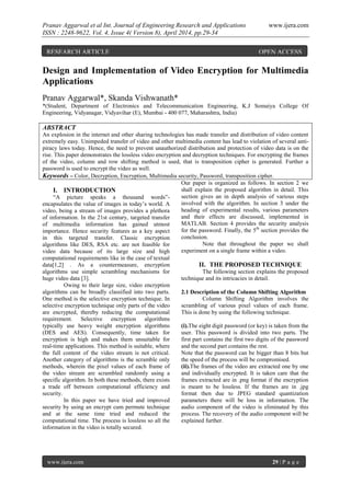 Pranav Aggarwal et al Int. Journal of Engineering Research and Applications www.ijera.com
ISSN : 2248-9622, Vol. 4, Issue 4( Version 8), April 2014, pp.29-34
www.ijera.com 29 | P a g e
Design and Implementation of Video Encryption for Multimedia
Applications
Pranav Aggarwal*, Skanda Vishwanath*
*(Student, Department of Electronics and Telecommunication Engineering, K.J Somaiya College Of
Engineering, Vidyanagar, Vidyavihar (E), Mumbai - 400 077, Maharashtra, India)
ABSTRACT
An explosion in the internet and other sharing technologies has made transfer and distribution of video content
extremely easy. Unimpeded transfer of video and other multimedia content has lead to violation of several anti-
piracy laws today. Hence, the need to prevent unauthorized distribution and protection of video data is on the
rise. This paper demonstrates the lossless video encryption and decryption techniques. For encrypting the frames
of the video, column and row shifting method is used, that is transposition cipher is generated. Further a
password is used to encrypt the video as well.
Keywords – Color, Decryption, Encryption, Multimedia security, Password, transposition cipher.
I. INTRODUCTION
“A picture speaks a thousand words”-
encapsulates the value of images in today’s world. A
video, being a stream of images provides a plethora
of information. In the 21st century, targeted transfer
of multimedia information has gained utmost
importance. Hence security features as a key aspect
in this targeted transfer. Classic encryption
algorithms like DES, RSA etc. are not feasible for
video data because of its large size and high
computational requirements like in the case of textual
data[1,2] . As a countermeasure, encryption
algorithms use simple scrambling mechanisms for
huge video data [3].
Owing to their large size, video encryption
algorithms can be broadly classified into two parts.
One method is the selective encryption technique. In
selective encryption technique only parts of the video
are encrypted, thereby reducing the computational
requirement. Selective encryption algorithms
typically use heavy weight encryption algorithms
(DES and AES). Consequently, time taken for
encryption is high and makes them unsuitable for
real-time applications. This method is suitable, where
the full content of the video stream is not critical.
Another category of algorithms is the scramble only
methods, wherein the pixel values of each frame of
the video stream are scrambled randomly using a
specific algorithm. In both these methods, there exists
a trade off between computational efficiency and
security.
In this paper we have tried and improved
security by using an encrypt cum permute technique
and at the same time tried and reduced the
computational time. The process is lossless so all the
information in the video is totally secured.
Our paper is organized as follows. In section 2 we
shall explain the proposed algorithm in detail. This
section gives an in depth analysis of various steps
involved with the algorithm. In section 3 under the
heading of experimental results, various parameters
and their effects are discussed, implemented in
MATLAB. Section 4 provides the security analysis
for the password. Finally, the 5th
section provides the
conclusion.
Note that throughout the paper we shall
experiment on a single frame within a video.
II. THE PROPOSED TECHNIQUE
The following section explains the proposed
technique and its intricacies in detail.
2.1 Description of the Column Shifting Algorithm
Column Shifting Algorithm involves the
scrambling of various pixel values of each frame.
This is done by using the following technique.
(i).The eight digit password (or key) is taken from the
user. This password is divided into two parts. The
first part contains the first two digits of the password
and the second part contains the rest.
Note that the password can be bigger than 8 bits but
the speed of the process will be compromised.
(ii).The frames of the video are extracted one by one
and individually encrypted. It is taken care that the
frames extracted are in .png format if the encryption
is meant to be lossless. If the frames are in .jpg
format then due to JPEG standard quantization
parameters there will be loss in information. The
audio component of the video is eliminated by this
process. The recovery of the audio component will be
explained further.
RESEARCH ARTICLE OPEN ACCESS
 