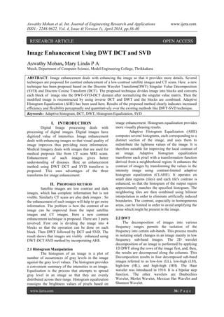 Aswathy Mohan et al. Int. Journal of Engineering Research and Applications www.ijera.com
ISSN : 2248-9622, Vol. 4, Issue 4( Version 1), April 2014, pp.36-40
www.ijera.com 36 | P a g e
Image Enhancement Using DWT DCT and SVD
Aswathy Mohan, Mary Linda P A
Mtech, Department of Computer Science, Model Engineering College, Thrikkakara
ABSTRACT: Image enhancement deals with enhancing the image so that it provides more details. Several
techniques are proposed for contrast enhancement of a low-contrast satellite images and CT scans. Here a new
technique has been proposed based on the Discrete Wavelet Transform(DWT) Singular Value Decomposition
(SVD) and Discrete Cosine Transform (DCT). The proposed technique divides image into blocks and converts
each block of image into the DWT-SVD-DCT domain after normalizing the singular value matrix. Then the
modified image is reconstructed by using inverse DCT and DWT and the blocks are combined. Adaptive
Histogram Equalization (AHE) has been used here. Results of the proposed method clearly indicates increased
efficiency and flexibility perceptually and quantitatively over the existing methods like DWT-SVD technique.
Keywords– Adaptive histogram, DCT, DWT, Histogram Equalization, SVD
I. INTRODUCTION
Digital Image processing deals with
processing of digital images. Digital images have
digitized value of intensities. Image enhancement
deals with enhancing images so that visual quality of
image improves thus providing more information.
Medical Imagery deals with images that are used for
medical purposes like from CT scans MRI scans.
Enhancement of such images gives better
understanding of diseases. Here an enhancement
method using DWT DCT and SVD transform is
proposed. This uses advantages of the three
transforms for image enhancement.
II. PROPOSED METHOD
Satellite images are low contrast and dark
images, which has complete information but is not
visible. Similarly CT scans are also dark images . So
the enhancement of such images will help to get more
information. The problem is how the contrast of an
image can be improved from the input satellite
images and CT images. Here a new contrast
enhancement technique is proposed. There are 3 parts
involved. First one is dividing the image into 4
blocks so that the operation can be done on each
block. Then DWT followed by DCT and SVD. The
result shows that images are visibly enhanced using
DWT-DCT-SVD method by incorporating AHE.
2.1 Histogram Manipulation
The histogram of an image is a plot of
number of occurrences of gray levels in the image
against the gray level values. The histogram provides
a convenient summary of the intensities in an image.
Equalisation is the process that attempts to spread
gray level in an image so that they are evenly
distributed across their range. Histogram equalization
reassigns the brightness values of pixels based on
image enhancement. Histogram equalization provides
more visually pleasing results.
Adaptive Histogram Equalization (AHE)
computes several histograms, each corresponding to a
distinct section of the image, and uses them to
redistribute the lightness values of the image. It is
therefore suitable for improving the local contrast of
an image. Adaptive histogram equalization
transforms each pixel with a transformation function
derived from a neighborhood region. It enhances the
contrast of images by transforming the values in the
intensity image using contrast-limited adaptive
histogram equalization (CLAHE). It operates on
small data regions (tiles) and each tile's contrast is
enhanced, so that the histogram of the output region
approximately matches the specified histogram. The
neighboring tiles are then combined using bilinear
interpolation in order to eliminate artificially induced
boundaries. The contrast, especially in homogeneous
areas, can be limited in order to avoid amplifying the
noise which might be present in the image.
2.2 DWT
The decomposition of images into various
frequency ranges permits the isolation of the
frequency into certain sub-bands. This process results
in isolating small changes in an image mainly in low
frequency sub-band images. The 2D wavelet
decomposition of an image is performed by applying
1D DWT along the rows of the image first, and, then,
the results are decomposed along the columns. This
Decomposition results in four decomposed sub-band
images referred to as low-low (LL), low-high (LH),
high-low (HL), and high-high (HH). The Haar
wavelet was introduced in 1910. It is a bipolar step
function. The other wavelets are Daubechies
Wavelet, Morlet Wavelet, Mexican Hat Wavelet and
Shannon Wavelet.
RESEARCH ARTICLE OPEN ACCESS
 