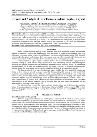 IOSR Journal of Applied Physics (IOSR-JAP)
e-ISSN: 2278-4861.Volume 4, Issue 4 (Sep. - Oct. 2013), PP 38-41
www.iosrjournals.org
www.iosrjournals.org 38 | Page
Growth and Analysis of Urea Thiourea Sodium Sulphate Crystal
Palanisamy Saritha1
, Seshathri Barathan2
, Ganesan Sivakumar3
1
(Engineering Physics Section, Annamalai University, Annamalai nagar-608002, India)
2
(Department of Physics, Annamalai University, Annamalai nagar -608002, India)
3
(CISL, Department of Physics, Annamalai University, Annamalai nagar -608002, India)
Abstract: Urea Thiourea Sodium sulphate (UTNS) crystal have been grown from aqueous solution by slow
evaporation technique at room temperature. The crystal structure was confirmed by powder XRD technique and
it reveals that UTNS crystal belongs to orthorhombic system. Microstructure and compositions of the grown
single crystal UTNS was carried out by SEM with EDS. The molecular structures present in the crystal were
identified by recording the FTIR spectrum. Optical property was established by UV-Visible spectrum and the
mechanical strength of the grown crystal was estimated by the Vicker’s microhardness test.
Keywords: FT-IR, Microhardness, Powder XRD, SEM, Slow evaporation.
.
I. Introduction
Highly efficient nonlinear optical (NLO) materials with good mechanical strength and chemical
stability are essentially required for optoelectronic applications such as optical communications, high speed
information processing, optical switches, optical frequency conversion and optical data storage [1,2]. Materials
with second-order optical nonlinearities, short transparency lower cut-off wavelength and high thermal and
mechanical properties are the essentialities for the realization of many of these applications [3].
Urea ((NH2)2CO) is a good organic nonlinear crystal. It is a useful material for high power laser
frequency shifting in a wide spectral range, because of its large transparency window, large birefringence,
relatively high damage threshold and low temperature dependence of the refractive indices. In combination
with aldehydes it can be made into plastics and resins and is used extensively in the paper industry to soften
cellulose fibers. The molecule has two-NH2 groups joined by a carbonyl (C=O) functional group [4].
The thiourea molecule is an interesting inorganic matrix modifier due to its large dipole moment and
ability to form extensive network hydrogen bonds [5]. Thiourea (CH4N2S) consists of white solid which
crystallizes in an orthorhombic structure. Thiourea crystals also exhibit piezoelectric effect, which is utilized in
ultraviolet (UV), infrared (IR), scanning electron microscopy (SEM) detection and imaging. Semi organic NLO
crystals are expected to possess the advantages of both inorganic and organic materials. Sodium sulfate is a
white crystalline solid of formula Na2SO4 known as the mineral thenardite; the decahydrate Na2SO4 10H2O is
found naturally as the mineral mirabilite, and in processed form has been known as Glauber’s salt and
orthorhombic or hexagonal crystal structure [6].
The objective of the research for which results are reported below, was to determine the combined
effects of urea, thiourea and sodium ions on the structural behavior of UTNS crystal formation, XRD to study
their crystallographic structure, FTIR to identify their molecular structures and using SEM to analyze the
microstructures.
II. Materials And Methods
2. Synthesis and Crystal growth
The slow evaporation technique was used to grow a single crystal of UTNS in aqueous solution.
UTNS salt was synthesized by dissolving urea, thiourea and sodium sulphate in a molar ratio 1:3:3 in double
distilled water. The calculated amount of urea thiourea reacts with sodium sulphate salt was dissolved in double
distilled water by mixed thoroughly using a magnetic stirrer. The solution was constantly stirred well for 6 hrs
till the saturated and homogenous solution was achieved. Then the solution was filtered by whattman filter paper
and left undisturbed for slow evaporation at room temperature. The purity of the synthesized salt was improved
by successive recrystallization. Well developed, a good transparent crystal of size 12x12x4 mm3
was harvested
in a growth period of 25-30 days and is shown in Fig.1.
 