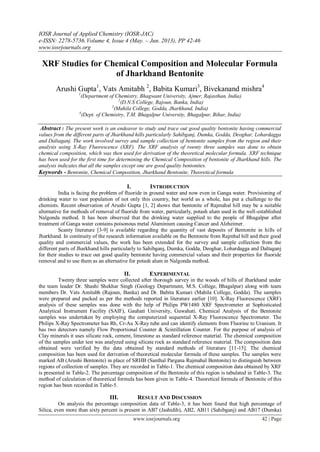 IOSR Journal of Applied Chemistry (IOSR-JAC)
e-ISSN: 2278-5736.Volume 4, Issue 4 (May. – Jun. 2013), PP 42-46
www.iosrjournals.org
www.iosrjournals.org 42 | Page
XRF Studies for Chemical Composition and Molecular Formula
of Jharkhand Bentonite
Arushi Gupta1
, Vats Amitabh 2
, Babita Kumari3
, Bivekanand mishra4
1
(Department of Chemistry, Bhagwant University, Ajmer, Rajasthan, India)
2
(D.N.S College, Rajoun, Banka, India)
3
(Mahila College, Godda, Jharkhand, India)
4
(Dept. of Chemistry, T.M. Bhagalpur University, Bhagalpur, Bihar, India)
Abstract : The present work is an endeavor to study and trace out good quality bentonite having commercial
values from the different parts of Jharkhand hills particularly Sahibganj, Dumka, Godda, Deoghar, Lohardagga
and Daltaganj. The work involved survey and sample collection of bentonite samples from the region and their
analysis using X-Ray Fluorescence (XRF). The XRF analysis of twenty three samples was done to obtain
chemical composition, which was then used for derivation of the theoretical molecular formula. XRF technique
has been used for the first time for determining the Chemical Composition of bentonite of Jharkhand hills. The
analysis indicates that all the samples except one are good quality bentonites.
Keywords - Bentonite, Chemical Composition, Jharkhand Bentonite, Theoretical formula
I. INTRODUCTION
India is facing the problem of fluoride in ground water and now even in Ganga water. Provisioning of
drinking water to vast population of not only this country, but world as a whole, has put a challenge to the
chemists. Recent observation of Arushi Gupta [1, 2] shows that bentonite of Rajmahal hill may be a suitable
alternative for methods of removal of fluoride from water, particularly, potash alum used in the well-established
Nalgonda method. It has been observed that the drinking water supplied to the people of Bhagalpur after
treatment of Ganga water contains poisonous metal Aluminium causing Cancer and Alzheimer.
Scanty literature [3-9] is available regarding the quantity of vast deposits of Bentonite in hills of
Jharkhand. In continuity of the research information available on the Bentonite from Rajmhal hill and their good
quality and commercial values, the work has been extended for the survey and sample collection from the
different parts of Jharkhand hills particularly to Sahibganj, Dumka, Godda, Deoghar, Lohardagga and Daltaganj
for their studies to trace out good quality bentonite having commercial values and their properties for fluoride
removal and to use them as an alternative for potash alum in Nalgonda method.
II. EXPERIMENTAL
Twenty three samples were collected after thorough survey in the woods of hills of Jharkhand under
the team leader Dr. Shashi Shekhar Singh (Geology Department, M.S. College, Bhagalpur) along with team
members Dr. Vats Amitabh (Rajoun, Banka) and Dr. Babita Kumari (Mahila College, Godda). The samples
were prepared and packed as per the methods reported in literature earlier [10]. X-Ray Fluorescence (XRF)
analysis of these samples was done with the help of Philips PW1480 XRF Spectrometer at Sophisticated
Analytical Instrument Facility (SAIF), Gauhati University, Guwahati. Chemical Analysis of the Bentonite
samples was undertaken by employing the computerized sequential X-Ray Fluorescence Spectrometer. The
Philips X-Ray Spectrometer has Rh, Cr-Au X-Ray tube and can identify elements from Fluorine to Uranium. It
has two detectors namely Flow Proportional Counter & Scintillation Counter. For the purpose of analysis of
Clay minerals it uses silicate rock, cement, limestone as standard reference material. The chemical composition
of the samples under test was analyzed using silicate rock as standard reference material. The composition data
obtained were verified by the data obtained by standard methods of literature [11-15]. The chemical
composition has been used for derivation of theoretical molecular formula of these samples. The samples were
marked AB (Arushi Bentonite) in place of SRHB (Santhal Pargana Rajmahal Bentonite) to distinguish between
regions of collection of samples. They are recorded in Table-1. The chemical composition data obtained by XRF
is presented in Table-2. The percentage composition of the Bentonite of this region is tabulated in Table-3. The
method of calculation of theoretical formula has been given in Table-4. Theoretical formula of Bentonite of this
region has been recorded in Table-5.
III. RESULT AND DISCUSSION
On analysis the percentage composition data of Table-3, it has been found that high percentage of
Silica, even more than sixty percent is present in AB7 (Jashidih), AB2, AB11 (Sahibganj) and AB17 (Dumka)
 