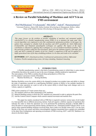 ISSN (e): 2250 – 3005 || Vol, 04 || Issue, 5 || May – 2014 ||
International Journal of Computational Engineering Research (IJCER)
www.ijceronline.com Open Access Journal Page 40
A Review on Parallel Scheduling of Machines and AGV'S in an
FMS environment
Prof.Mallikarjuna1
,Vivekananda2
, Md.Jaffar2
, Jadesh2
, Hanumantaraya2
1
(Assistant Professor, Dept of ME, Ballari Institute Of technology & Management, Bellary, India)
2
(Dept of ME, Ballari Institute Of technology & Management, Bellary, India)
I. INTRODUCTION
A flexible manufacturing system is that kind of manufacturing system in which there is some amount
of flexibility that allows the system to react in the case of changes, whether predicted or unpredicted.
The main purpose of the FMS to combine the job shop and productive of flow line
For this purpose it possesses 2 kinds of flexibility
(1) Machine flexibility (2) Routing flexibility
Machine flexibility covers the system ability to be changed to produce new product types and ability to change
the order of operations executed on a part.Routing flexibility consists of ability to use multiple machines to
perform the same operation on a part as well as the system ability to absorb large scale changes such as in
volume, capacity or capability.
FMS system comprises of 3 main systems those are :
[1] The machines which are often automated to CNC machines
[2] Material Handling system to which the CNC machines are connected in order to optimize the parts flow.
[3] And the Central Control Computer which controls material movement and machine flow.
This paper has mainly considered with an FMS that is required to process various types of job loaded
in a least possible time at different processing stations. Each job requires a definite sequence of operations that
indicates the order in which the operations are to be performed.The production demands a flexible MHS to
move the parts to various processing stations during a production run. Automated Guided Vehicles [AGV‟s] are
used in many material handling situations involving large, heavy loads over flexible routes.AGV‟s are the most
flexible of the floor cart system and follow electromagnetic impulses transmitted from a guided wire embedded
in the plant floor.Configuration and operating environment of FMS involving AGV‟s and CNC Machines is as
shown in the below figure
ABSTRACT:
This paper focuses on the problem of parallel scheduling of machines and automated guided
vehicles(AGV's) in a flexible manufacturing system (FMS) so as to minimize the make span. Here
several algorithms were employed to solve this combinatorial optimization problem. In this paper the
authors have attempted to schedule both the machines and AGV's parallelly for which Differential
Evolution(DE) and Simulated annealing(SA) techniques are applied. The impact of the major
contribution is indicated by applying these techniques to a set of standard benchmark problems. For
this particular problem coding has been developed, which gives the optimum sequence with make span
value and AGV's schedule for number of job sets. Finally a comparison of DE and SA applied to a
highly generalized class of job shop scheduling problems is to be done and results to be concluded
KEYWORDS: AGV's, Benchmark problem, Combinatorial optimization problem, Differential
Evolution, Flexible manufacturing system, Job shop scheduling, Simulated Annealing.
 