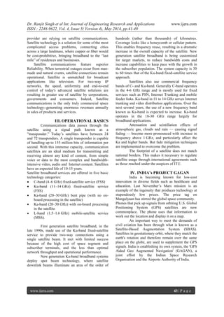 Dr. Ranjit Singh et al Int. Journal of Engineering Research and Applications www.ijera.com
ISSN : 2248-9622, Vol. 4, Issue 5( Version 4), May 2014, pp.41-49
www.ijera.com 43 | P a g e
provider are relying on satellite communications.
Satellite technology is a solution for some of the most
complicated access problems, connecting cities
across a large landmass, where copper or fiber would
be cost-prohibitive, bringing broadband to the ―last
mile‖ of residences and businesses.
Satellite communications feature superior
Reliability. When terrestrial outages occur from man-
made and natural events, satellite connections remain
operational. Satellite is unmatched for broadcast
applications like television. For two-way IP
networks, the speed, uniformity and end-to-end
control of today's advanced satellite solutions are
resulting in greater use of satellite by corporations,
governments and consumers. Indeed, Satellite
communications is the only truly commercial space
technology--generating enormous revenues annually
in sales of products and services.
III. OPERATIONAL BASICS
Communications data passes through the
satellite using a signal path known as a
‖transponder.‖ Today’s satellites have between 24
and 72 transponders. A single transponder is capable
of handling up to 155 million bits of information per
second. With this immense capacity, communication
satellites are an ideal medium for transmitting and
receiving almost any kind of content, from simple
voice or data to the most complex and bandwidth-
intensive video, audio and Internet content. Satellites
have an expected life of 10-15 years.
Satellite broadband services are offered in five basic
technology categories:
 C-band (4–6 GHz) fixed-satellite service (FSS)
 Ku-band (11–14 GHz) fixed-satellite service
(FSS)
 Ka-band (20–30 GHz) bent pipe (with no on-
board processing in the satellite)
 Ka-band (20–30 GHz) with on-board processing
in the satellite
 L-band (1.5–1.6 GHz) mobile-satellite service
(MSS).
First generation satellite broadband, in the
late 1990s, made use of the Ku-band fixed-satellite
service to provide two-way connections using a
single satellite beam. It met with limited success
because of the high cost of space segment and
subscriber terminals, and the less than optimal
network throughput and operational performance.
New generation Ka-band broadband systems
deploy spot beam technology, where satellite
downlink beams illuminate an area of the order of
hundreds (rather than thousands) of kilometres.
Coverage looks like a honeycomb or cellular pattern.
This enables frequency reuse, resulting in a dramatic
increase in the overall capacity of the satellite. New
generation satellite broadband is being customized
for target markets, to reduce bandwidth costs and
increase capabilities to keep pace with the growth in
the subscriber population. The system capacity is 30
to 60 times that of the Ku-band fixed-satellite service
approach.
Satellites also use commercial frequency
bands of C- and Ku-band. Generally C-band operates
in the 4-6 GHz range and is mostly used for fixed
services such as PSN, Internet Trunking and mobile
feeder links. Ku-band in 11 to 14 GHz serves Internet
trunking and video distribution applications. Over the
next several years, the use of a new frequency band
known as Ka-band is expected to increase. Ka-band
operates in the 18-30 GHz range largely for
broadband applications.
Attenuation and scintillation effects of
atmospheric gas, clouds and rain — causing signal
fading — become more pronounced with increase in
frequency above 1 GHz, and particularly affect the
Ka and higher bands. But fade mitigation techniques
are implemented to overcome the problem.
The footprint of a satellite does not match
national borders. This makes it necessary to regulate
satellite usage through international agreements such
as those reached under the auspices of ITU.
IV. INDIA’s PROJECT GAGAN
India is becoming known for low-cost
innovation in diverse fields such as healthcare and
education. Last November’s Mars mission is an
example of the ingenuity that produces technology at
stupendously low prices. The price tag on
Mangalyaan has stirred the global space community.
Phones that pick up signals from orbiting U.S. Global
Positioning System (GPS) satellites are now
commonplace. The phone uses that information to
work out the location and display it on a map.
An important way to meet the demands of
civil aviation has been through what is known as a
Satellite-Based Augmentation System (SBAS).
Satellites in geostationary orbit, where they match the
earth's rotation and therefore remain over the same
place on the globe, are used to supplement the GPS
signals. India is establishing its own system, the 'GPS
Aided Geo Augmented Navigation' (GAGAN), a
joint effort by the Indian Space Research
Organisation and the Airports Authority of India.
 