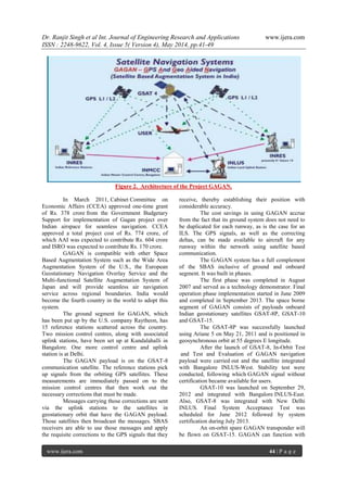 Dr. Ranjit Singh et al Int. Journal of Engineering Research and Applications www.ijera.com
ISSN : 2248-9622, Vol. 4, Issue 5( Version 4), May 2014, pp.41-49
www.ijera.com 44 | P a g e
Figure 2. Architecture of the Project GAGAN.
In March 2011, Cabinet Committee on
Economic Affairs (CCEA) approved one-time grant
of Rs. 378 crore from the Government Budgetary
Support for implementation of Gagan project over
Indian airspace for seamless navigation. CCEA
approved a total project cost of Rs. 774 crore, of
which AAI was expected to contribute Rs. 604 crore
and ISRO was expected to contribute Rs. 170 crore.
GAGAN is compatible with other Space
Based Augmentation System such as the Wide Area
Augmentation System of the U.S., the European
Geostationary Navigation Overlay Service and the
Multi-functional Satellite Augmentation System of
Japan and will provide seamless air navigation
service across regional boundaries. India would
become the fourth country in the world to adopt this
system.
The ground segment for GAGAN, which
has been put up by the U.S. company Raytheon, has
15 reference stations scattered across the country.
Two mission control centres, along with associated
uplink stations, have been set up at Kundalahalli in
Bangalore. One more control centre and uplink
station is at Delhi.
The GAGAN payload is on the GSAT-8
communication satellite. The reference stations pick
up signals from the orbiting GPS satellites. These
measurements are immediately passed on to the
mission control centres that then work out the
necessary corrections that must be made.
Messages carrying those corrections are sent
via the uplink stations to the satellites in
geostationary orbit that have the GAGAN payload.
Those satellites then broadcast the messages. SBAS
receivers are able to use those messages and apply
the requisite corrections to the GPS signals that they
receive, thereby establishing their position with
considerable accuracy.
The cost savings in using GAGAN accrue
from the fact that its ground system does not need to
be duplicated for each runway, as is the case for an
ILS. The GPS signals, as well as the correcting
deltas, can be made available to aircraft for any
runway within the network using satellite based
communication.
The GAGAN system has a full complement
of the SBAS inclusive of ground and onboard
segment. It was built in phases.
The first phase was completed in August
2007 and served as a technology demonstrator. Final
operation phase implementation started in June 2009
and completed in September 2013. The space borne
segment of GAGAN consists of payloads onboard
Indian geostationary satellites GSAT-8P, GSAT-10
and GSAT-15.
The GSAT-8P was successfully launched
using Ariane 5 on May 21, 2011 and is positioned in
geosynchronous orbit at 55 degrees E longitude.
After the launch of GSAT-8, In-Orbit Test
and Test and Evaluation of GAGAN navigation
payload were carried out and the satellite integrated
with Bangalore INLUS-West. Stability test were
conducted, following which GAGAN signal without
certification became available for users.
GSAT-10 was launched on September 29,
2012 and integrated with Bangalore INLUS-East.
Also, GSAT-8 was integrated with New Delhi
INLUS. Final System Acceptance Test was
scheduled for June 2012 followed by system
certification during July 2013.
An on-orbit spare GAGAN transponder will
be flown on GSAT-15. GAGAN can function with
 