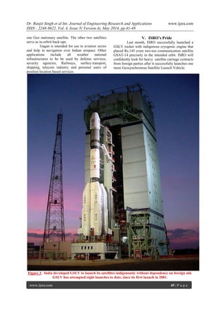 Dr. Ranjit Singh et al Int. Journal of Engineering Research and Applications www.ijera.com
ISSN : 2248-9622, Vol. 4, Issue 5( Version 4), May 2014, pp.41-49
www.ijera.com 45 | P a g e
one Geo stationary satellite. The other two satellites
serve as in-orbrit back-ups.
Gagan is intended for use in aviation sector
and help in navigation over Indian airspace. Other
applications include all weather national
infrastructures to be be used by defense services,
security agencies, Railways, surface transport,
shipping, telecom industry and personal users of
position location based services.
V. ISRO’s Pride
Last month, ISRO successfully launched a
GSLV rocket with indigenous cryogenic engine that
placed Rs.145 crore two-ton communication satellite
GSAT-14 precisely in the intended orbit. ISRO will
confidently look for heavy satellite carriage contracts
from foreign parties after it successfully launches one
more Geosynchronous Satellite Launch Vehicle.
Figure 3. India developed GSLV to launch its satellites indigenously without dependence on foreign aid.
GSLV has attempted eight launches to date, since its first launch in 2001.
 