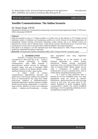 Dr. Ranjit Singh et al Int. Journal of Engineering Research and Applications www.ijera.com
ISSN : 2248-9622, Vol. 4, Issue 5( Version 4), May 2014, pp.41-49
www.ijera.com 41 | P a g e
Satellite Communications: The Indian Scenario
Dr. Ranjit Singh, FIETE
Department of Electronics Communications Engineering, Ajay Kumar Garg Engineering College, 27 KM stone,
NH-24, Ghaziabad 201009 UP
Abstract
India has launched as many as 73 Indian satellites as of today since its first attempt in 1975. Besides serving
traditional markets of telephony and broadcasting, satellites are on the frontiers of advanced applications as
telemedicine, distance learning, environment monitoring, remote sensing, and so on. Satellite systems are
optimized for services such as Internet access, virtual private networks and personal access. Costs have been
coming down in recent years to the point where satellite broadband is becoming competitive.
This article is an attempt to view this important topic from Indian perspective. India’s Project GAGAN, GPS
Aided Geo Augmented Navigation is discussed.
Keywords: Communication satellites, Broadband, ISRO, GSLV, Project GAGAN, Cryogenic engine
I. INTRODUCTION
SUNDAY, 5th
January 2014 will perhaps be
remembered as a Red Letter day in the country’s
march towards self-reliance in Satellite
communications, when ISRO launched a
geosynchronous satellite powered by indigenous
cryogenic engine. Last year in November, ISRO
launched a satellite for the Mission MARS. another
significant milestone in India’s space journey,
In today's world of wireless
communications, high-definition television and
global access to the Internet, satellites also support all
forms of communications that range from simple
point-of-sale validation to bandwidth-intensive
multimedia applications. Satellite solutions are highly
flexible and can operate independently, or as part of a
larger network. Satellites of course serve traditional
markets — telephony and broadcasting — covering
large geographical areas using single-beam
transmission.
Satellites are on the frontiers of such
advanced applications as remote sensing,
telemedicine, distance learning, environment
monitoring, Voice over Internet Protocol (VoIP) and
video on demand (VOD). Mobile satellite services
using a constellation of satellites provide
communication services to portable devices such as
cellular phones and global positioning systems.
As a result of rising aspirations, there is
demand for two-way broadband access over large
geographical areas not served by telecom-
infrastructure. Satellite providers can offer local-loop
services in such areas. The recent report by ITU
entitled ―Regulation of global broadband satellite
communications‖ explains why satellite broadband
technology is vital for expanding multimedia services
and applications around the world.
RESEARCH ARTICLE OPEN ACCESS
 