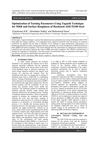 Vijaykumar H.K et al Int. Journal of Engineering Research and Applications www.ijera.com
ISSN : 2248-9622, Vol. 4, Issue 5( Version 6), May 2014, pp.39-44
www.ijera.com 39 | P a g e
Optimization of Turning Parameters Using Taguchi Technique
for MRR and Surface Roughness of Hardened AISI 52100 Steel
Vijaykumar H.K1
, Aboobaker Siddiq1
and Muhammed Sinan1
1
Department of Mechanical Engineering, Bearys Institute of Technology, Mangalore, Karnataka-574153, India.
ABSTRACT
In this paper, Taguchi technique is used to find optimum process parameters for turning of hardened AISI 52100
steel under dry cutting conditions. A L9 orthogonal array, signal-to-noise(S/N) ratio and analysis of variances
(ANOVA) are applied with the help of Minitab.v.16.2.0 software to study performance characteristics of
Machining parameters namely cutting speed, feed rate and depth of cut with consideration of Material Removal
Rate (MRR) and surface roughness. The results obtained from the experiments are changed into signal-to-noise
ratio(S/N) ratio and used to optimize the value of MRR and surface roughness. The ANOVA is performed to
identify the importance of parameters. The final results of experimental study are presented in this paper. The
conclusions arrived at are significantly discussed at the end.
Keywords: ANOVA, Hardened, MRR, Surface roughness, Taguchi technique
I. INTRODUCTION
In metal cutting industries the foremost
drawback is not operating the machine tool to their
optimum operating conditions and the operating
conditions continue to be chosen solely on the basis
of the handbook values or operator’s experience. In
metal cutting industries turning is the majorly used
process for removing the material from the
cylindrical work piece. In turning that to turning of
hardened steels such as AISI52100 is a challenging
process. Turning of hardened material is a process, in
which materials in the hardened state (above 45HRC)
are machined with single point cutting tools. This has
become possible with the availability of the new
cutting tool materials (cubic boron nitride and
ceramics). The traditional method of machining the
hardened materials includes rough turning, heat
treatment followed by the grinding process. Turning
of hardened material eliminates a series of operations
required to produce the component and thereby
reducing the cycle time and hence resulting in
productivity improvement [1,2]. Turning of hardened
material is an alternative to conventional grinding
process; it is a flexible and economic process for
hardened steels [3]. The advantages of tuning of hard
materials are higher productivity, reduced set up
times, surface finish closer to grinding and the ability
to machine complex parts. Rigid machine tools with
adequate power, very hard and tough tool materials
with appropriate tool geometry, tool holders with
high stiffness and appropriate cutting conditions are
some of the prerequisites for hard turning
[4].Material Removal Rate (MRR) is a vital factor to
be considered in hard turning of steels since it is
directly affects the machining time. It also had been
reported that the resulting machining time reduction
is as high as 60% in hard turning compared to
grinding [5]. Surface properties such as roughness are
critical to the function ability of machine
components. Increased understanding of the surface
generation mechanisms can be used to optimize
machining process and to improve component
function ability.
Numerous investigators have been
conducted to determine the effect of parameters such
as feed rate, tool nose radius, cutting speed and depth
of cut on surface roughness in hard turning operation
[6,7].Taguchi’s Parameter design suggests an
efficient approach for optimization of various
parameters with regard to performance, quality and
cost [8,9]. Taguchi recommends the use of S/N ratio
for the determination of the quality characteristics
implemented in engineering design problems. The
addition to S/N ratio, a statistical analysis of variance
(ANOVA) can be employed to indicate the impact of
process parameters on MRR and surface roughness.
In this paper Taguchi’s DOE approach is used to
analyze the effect of turning process parameters-
cutting speed, feed and depth of cut while machining
for hardened AISI52100 steel and to obtain an
optimal setting of the parameters that results in
optimizing MRR and Surface roughness.
II. DETAILS OF EXPERIMENT
2.1Workpiece Material, Cutting Tool and
Machine
The AISI 52100 steel work piece material is
selected for the present work and the chemical
composition of work piece material includes
C-0.93%,Cr-1.43%,Mn-0.43%,Si-0.2%,P-0.08%,S-
0.0047% and balance Fe. The work pieces of
RESEARCH ARTICLE OPEN ACCESS
 