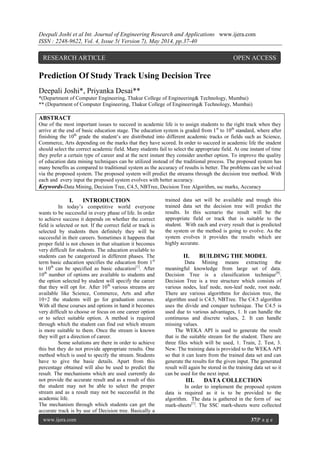 Deepali Joshi et al Int. Journal of Engineering Research and Applications www.ijera.com
ISSN : 2248-9622, Vol. 4, Issue 5( Version 7), May 2014, pp.37-40
www.ijera.com 37|P a g e
Prediction Of Study Track Using Decision Tree
Deepali Joshi*, Priyanka Desai**
*(Department of Computer Engineering, Thakur College of Engineering& Technology, Mumbai)
** (Department of Computer Engineering, Thakur College of Engineering& Technology, Mumbai)
ABSTRACT
One of the most important issues to succeed in academic life is to assign students to the right track when they
arrive at the end of basic education stage. The education system is graded from 1st
to 10th
standard, where after
finishing the 10th
grade the student’s are distributed into different academic tracks or fields such as Science,
Commerce, Arts depending on the marks that they have scored. In order to succeed in academic life the student
should select the correct academic field. Many students fail to select the appropriate field. At one instant of time
they prefer a certain type of career and at the next instant they consider another option. To improve the quality
of education data mining techniques can be utilized instead of the traditional process. The proposed system has
many benefits as compared to traditional system as the accuracy of results is better. The problems can be solved
via the proposed system. The proposed system will predict the streams through the decision tree method. With
each and every input the proposed system evolves with better accuracy.
Keywords-Data Mining, Decision Tree, C4.5, NBTree, Decision Tree Algorithm, ssc marks, Accuracy
I. INTRODUCTION
In today’s competitive world everyone
wants to be successful in every phase of life. In order
to achieve success it depends on whether the correct
field is selected or not. If the correct field or track is
selected by students then definitely they will be
successful in their careers. Sometimes it happens that
proper field is not chosen in that situation it becomes
very difficult for students. The education available to
students can be categorized in different phases. The
term basic education specifies the education from 1st
to 10th
can be specified as basic education[1]
. After
10th
number of options are available to students and
the option selected by student will specify the career
that they will opt for. After 10th
various streams are
available like Science, Commerce, Arts and after
10+2 the students will go for graduation courses.
With all these courses and options in hand it becomes
very difficult to choose or focus on one career option
or to select suitable option. A method is required
through which the student can find out which stream
is more suitable to them. Once the stream is known
they will get a direction of career.
Some solutions are there in order to achieve
this but they do not provide appropriate results. One
method which is used to specify the stream. Students
have to give the basic details. Apart from this
percentage obtained will also be used to predict the
result. The mechanisms which are used currently do
not provide the accurate result and as a result of this
the student may not be able to select the proper
stream and as a result may not be successful in the
academic life.
The mechanism through which students can get the
accurate track is by use of Decision tree. Basically a
trained data set will be available and trough this
trained data set the decision tree will predict the
results. In this scenario the result will be the
appropriate field or track that is suitable to the
student. With each and every result that is predicted
the system or the method is going to evolve. As the
system evolves it provides the results which are
highly accurate.
II. BUILDING THE MODEL
Data Mining means extracting the
meaningful knowledge from large set of data.
Decision Tree is a classification technique[9]
.
Decision Tree is a tree structure which consists of
various nodes, leaf node, non-leaf node, root node.
There are various algorithms for decision tree, the
algorithm used is C4.5, NBTree. The C4.5 algorithm
uses the divide and conquer technique. The C4.5 is
used due to various advantages, 1. It can handle the
continuous and discrete values, 2. It can handle
missing values.
The WEKA API is used to generate the result
that is the suitable stream for the student. There are
three files which will be used, 1. Train, 2. Test, 3.
New. The training data is provided to the WEKA API
so that it can learn from the trained data set and can
generate the results for the given input. The generated
result will again be stored in the training data set so it
can be used for the next input.
III. DATA COLLECTION
In order to implement the proposed system
data is required as it is to be provided to the
algorithm. The data is gathered in the form of ssc
mark-sheets[1]
. The SSC mark-sheets were collected
RESEARCH ARTICLE OPEN ACCESS
 