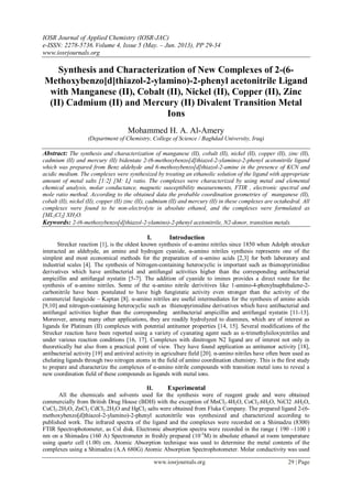IOSR Journal of Applied Chemistry (IOSR-JAC)
e-ISSN: 2278-5736.Volume 4, Issue 5 (May. – Jun. 2013), PP 29-34
www.iosrjournals.org
www.iosrjournals.org 29 | Page
Synthesis and Characterization of New Complexes of 2-(6-
Methoxybenzo[d]thiazol-2-ylamino)-2-phenyl acetonitrile Ligand
with Manganese (II), Cobalt (II), Nickel (II), Copper (II), Zinc
(II) Cadmium (II) and Mercury (II) Divalent Transition Metal
Ions
Mohammed H. A. Al-Amery
(Department of Chemistry, College of Science / Baghdad University, Iraq)
Abstract: The synthesis and characterization of manganese (ІІ), cobalt (ІІ), nickel (ІІ), copper (ІІ), zinc (ІІ),
cadmium (ІІ) and mercury (ІІ) bidentate 2-(6-methoxybenzo[d]thiazol-2-ylamino)-2-phenyl acetonitrile ligand
which was prepared from Benz aldehyde and 6-methoxybenzo[d]thiazol-2-amine in the presence of KCN and
acidic medium. The complexes were synthesized by treating an ethanolic solution of the ligand with appropriate
amount of metal salts [1:2] [M: L] ratio. The complexes were characterized by using metal and elemental
chemical analysis, molar conductance, magnetic susceptibility measurements, FTIR , electronic spectral and
mole ratio method. According to the obtained data the probable coordination geometries of manganese (ІІ),
cobalt (ІІ), nickel (ІІ), copper (ІІ) zinc (ІІ), cadmium (ІІ) and mercury (ІІ) in these complexes are octahedral. All
complexes were found to be non-electrolyte in absolute ethanol, and the complexes were formulated as
[ML2Cl2] XH2O.
Keywords: 2-(6-methoxybenzo[d]thiazol-2-ylamino)-2-phenyl acetonitrile, N2-donor, transition metals.
I. Introduction
Strecker reaction [1], is the oldest known synthesis of α-amino nitriles since 1850 when Adolph strecker
interacted an aldehyde, an amine and hydrogen cyanide, α-amino nitriles synthesis represents one of the
simplest and most economical methods for the preparation of α-amino acids [2,3] for both laboratory and
industrial scales [4]. The synthesis of Nitrogen-containing heterocyclic is important such as thienopyrimidine
derivatives which have antibacterial and antifungal activities higher than the corresponding antibacterial
ampicillin and antifungal nystatin [5-7]. The addition of cyanide to imines provides a direct route for the
synthesis of α-amino nitriles. Some of the α-amino nitrile derivitives like 1-amino-4-phenylnaphthalene-2-
carbonitrile have been postulated to have high fungistatic activity even stronger than the activity of the
commercial fungicide – Kaptan [8]. α-amino nitriles are useful intermediates for the synthesis of amino acids
[9,10] and nitrogen-containing heterocyclic such as thienopyrimidine derivatives which have antibacterial and
antifungal activities higher than the corresponding antibacterial ampicillin and antifungal nystatin [11-13].
Moreover, among many other applications, they are readily hydrolyzed to diamines, which are of interest as
ligands for Platinum (ІІ) complexes with potential antitumor properties [14, 15]. Several modifications of the
Strecker reaction have been reported using a variety of cyanating agent such as α-trimethylsiloxynitriles and
under various reaction conditions [16, 17]. Complexes with dinitrogen N2 ligand are of interest not only in
theoretically but also from a practical point of view. They have found application as antitumor activity [18],
antibacterial activity [19] and antiviral activity in agriculture field [20]. α-amino nitriles have often been used as
chelating ligands through two nitrogen atoms in the field of amino coordination chemistry. This is the first study
to prepare and characterize the complexes of α-amino nitrile compounds with transition metal ions to reveal a
new coordination field of these compounds as ligands with metal ions.
II. Experimental
All the chemicals and solvents used for the synthesis were of reagent grade and were obtained
commercially from British Drug House (BDH) with the exception of MnCl2.4H2O, CoCl2.6H2O, NiCl2 .6H2O,
CuCl2.2H2O, ZnCl2 CdCl2.2H2O and HgCl2 salts were obtained from Fluka Company. The prepared ligand 2-(6-
methoxybenzo[d]thiazol-2-ylamino)-2-phenyl acetonitrile was synthesized and characterized according to
published work. The infrared spectra of the ligand and the complexes were recorded on a Shimadzu (8300)
FTIR Spectrophotometer, as CsI disk. Electronic absorption spectra were recorded in the range ( 190 –1100 )
nm on a Shimadzu (160 A) Spectrometer in freshly prepared (10-3
M) in absolute ethanol at room temperature
using quartz cell (1.00) cm. Atomic Absorption technique was used to determine the metal contents of the
complexes using a Shimadzu (A.A 680G) Atomic Absorption Spectrophotometer. Molar conductivity was used
 