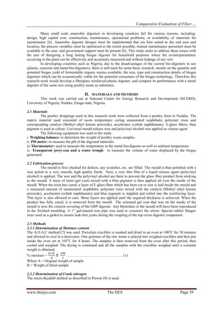 Comparative Evaluation of Fiber-…
www.theijes.com The IJES Page 39
Many small scale anaerobic digesters in developing countries fail for various reasons, including:
design, high capital cost, construction, maintenance, operational problems, or availability of materials for
maintenance [6]. Anaerobic digester designs must be implemented that are best suited to the end user and
location, the process variables must be optimized to the extent possible, trained maintenance personnel must be
available to the user, and government support must be present [6]. This study seeks to address these issues with
the aim of designing a long lasting biogas digester for household purposes where the events/parameters
occurring in the plant can be effectively and accurately measured and without leakage of any sort.
In developing countries such as Nigeria, due to the disadvantages of the current bio-digesters in use
(plastic, concrete and metal bio-digesters), there is still need for some basic research, mostly on the quantity and
potential biogas yield of fermentable organic wastes available, the size, type and construction details of biogas
digesters which can be economically viable for the potential consumers of the biogas technology. Therefore this
research work would develop a fiberglass reinforced plastic digester, and compare its performance with a metal
digester of the same size using poultry waste as substrates.
II. MATERIALS AND METHODS
This work was carried out at National Center for Energy Research and Development (NCERD),
University of Nigeria, Nsukka, Enugu state, Nigeria.
2.1 Materials
The poultry droppings used in this research work were collected from a poultry farm in Nsukka. The
matrix material used consisted of room temperature curing unsaturated isophthalic polyester resin and
corresponding catalyst (Methyl ethyl ketone peroxide), accelerator (cobalt naphthanate), E-glass fibers, blue
pigment is used as colour. Universal mould release wax and polyvinyl alcohol was applied as release agent.
The following equipment was used in the study.
i. Weighing balance: to determine the weight of poultry waste samples.
ii. PH meter: to measure the pH of the digested materials.
iii Thermometer: used to measure the temperature in the metal bio-digester as well as ambient temperature.
iv. Transparent jerry-can and a water trough: to measure the volume of water displaced by the biogas
generated.
2.2 Fabrication process
The mould is first checked for defects, any scratches, etc. are filled. The mould is then polished with a
wax polish to a very smooth, high quality finish. Next, a very thin film of a liquid release agent (polyvinyl
alcohol) is applied. The wax and the polyvinyl alcohol are there to prevent the glass fiber product from sticking
to the mould. A layer of resin (gel coat) mixed with a blue pigment is then applied all over the inside of the
mould. When the resin has cured, a layer of E-glass fiber which has been cut to size is laid inside the mould and
a measured amount of unsaturated isophthalic polyester resin mixed with the catalyst (Methyl ethyl ketone
peroxide), accelerator (cobalt naphthanate) and blue pigment is stippled and rolled into the reinforcing layer.
This layer is also allowed to cure. More layers are applied until the required thickness is achieved. When the
product has fully cured, it is removed from the mould. The coloured gel coat that was on the inside of the
mould is now the exterior covering of the GRP digester. Any blemishes in the mould will have been reproduced
in the finished moulding. A 1” galvinazed iron pipe was used to construct the stirrer. Special rubber flanges
were used as a gasket to ensure leak-free joints during the coupling of the top cover digester component.
2.3 Methods
2.3.1 Determination of Moisture content
The A.O.A.C method [7] was used. Porcelain crucibles is washed and dried in an oven at 100o
C for 30 minutes
and allowed to cool in a desiccator. One gramme of the raw waste is placed into weighed crucibles and then put
inside the oven set at 105o
C for 4 hours. The samples is then removed from the oven after this period, then
cooled and weighed. The drying is continued and all the samples with the crucibles weighed until a constant
weight is obtained.
% moisture = ……………………………………… (1)
Where A = Original weight of sample
B = Weight of dried sample
2.3.2 Determination of Crude nitrogen
The micro-Kjedahl method as described in Person [8] is used.
 