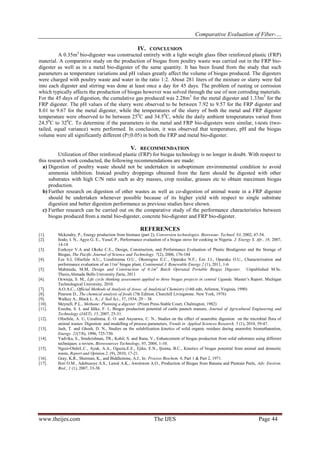 Comparative Evaluation of Fiber-…
www.theijes.com The IJES Page 44
IV. CONCLUSION
A 0.35m3
bio-digester was constructed entirely with a light weight glass fiber reinforced plastic (FRP)
material. A comparative study on the production of biogas from poultry waste was carried out in the FRP bio-
digester as well as in a metal bio-digester of the same quantity. It has been found from the study that such
parameters as temperature variations and pH values greatly affect the volume of biogas produced. The digesters
were charged with poultry waste and water in the ratio 1:2. About 281 liters of the mixture or slurry were fed
into each digester and stirring was done at least once a day for 45 days. The problem of rusting or corrosion
which typically affects the production of biogas however was solved through the use of non corroding materials.
For the 45 days of digestion, the cumulative gas produced was 2.28m3
for the metal digester and 1.33m3
for the
FRP digester. The pH values of the slurry were observed to be between 7.92 to 9.57 for the FRP digester and
8.01 to 9.67 for the metal digester, while the temperatures of the slurry of both the metal and FRP digester
temperature were observed to be between 250
C and 34.50
C, while the daily ambient temperatures varied from
24.50
C to 320
C. To determine if the parameters in the metal and FRP bio-digesters were similar, t-tests (two-
tailed, equal variance) were performed. In conclusion, it was observed that temperature, pH and the biogas
volume were all significantly different (P≤0.05) in both the FRP and metal bio-digester.
V. RECOMMENDATION
Utilization of fiber reinforced plastic (FRP) for biogas technology is no longer in doubt. With respect to
this research work conducted, the following recommendations are made:
a) Digestion of poultry waste should not be undertaken in suboptimum environmental condition to avoid
ammonia inhibition. Instead poultry droppings obtained from the farm should be digested with other
substrates with high C/N ratio such as dry masses, crop residue, grasses etc to obtain maximum biogas
production.
b) Further research on digestion of other wastes as well as co-digestion of animal waste in a FRP digester
should be undertaken whenever possible because of its higher yield with respect to single substrate
digestion and better digestion performance as previous studies have shown.
c) Further research can be carried out on the comparative study of the performance characteristics between
biogas produced from a metal bio-digester, concrete bio-digester and FRP bio-digester.
REFERENCES
[1]. Mckendry, P., Energy production from biomass (part 2), Conversion technologies. Bioresour. Technol. 83, 2002, 47-54.
[2]. Itodo, I. N., Agyo G. E., Yusuf, P., Performance evaluation of a biogas stove for cooking in Nigeria, J. Energy S. Afr., 18, 2007,
14-18
[3]. Ezekoye V.A and Okeke C.E., Design, Construction, and Performance Evaluation of Plastic Biodigester and the Storage of
Biogas, The Pacific Journal of Science and Technology. 7(2), 2006, 176-184
[4]. Eze S.I, Ofoefule A.U., Uzodinmma O.U., Okoroigwe E.C., Oparaku N.F., Eze J.I., Oparaku O.U., Characterization and
performance evaluation of an 11m3
biogas plant, Continental J. Renewable Energy 2 (1), 2011, 1-6
[5]. Mahmuda, M.M, Design and Construction of 0.1m3
Batch Operated Portable Biogas Digester, Unpublished M.Sc.
Thesis,Ahmadu Bello University Zaria, 2011
[6]. Ocwieja, S. M., Life cycle thinking assessment applied to three biogas projects in central Uganda. Master’s Report. Michigan
Technological University, 2010.
[7]. A.O.A.C., Official Methods of Analysis of Assoc. of Analytical Chemistry (14th edn, Arlinton, Virginia, 1990)
[8]. Pearson D., The chemical analysis of foods (7th Edition. Churchill Livingstone. New York, 1976)
[9]. Walkey A., Black L. A., J. Soil Sci., 37, 1934, 29 – 38.
[10]. Meynell, P.L., Methane: Planning a digester (Prism Press.Stable Court, Chalmigton, 1982)
[11]. Ezeoha, S. L and Idike, F. I., Biogas production potential of cattle paunch manure, Journal of Agricultural Engineering and
Technology (JAET), 15, 2007, 25-31.
[12]. Ofoefule, A. U, Uzodinma, E. O. and Anyanwu, C. N., Studies on the effect of anaerobic digestion on the microbial flora of
animal wastes: Digestion and modelling of process parameters, Trends in Applied Sciences Research. 5 (1), 2010, 39-47.
[13]. Jash, T. and Ghosh, D. N., Studies on the solubilization kinetics of solid organic residues during anaerobic biomethanation,
Energy. 21(7/8), 1996, 725-730.
[14]. Yadvika, S., Sreekrishnan, TR., Kohil, S. and Rana, V., Enhancement of biogas production from solid substrates using different
techniques: a review, Bioresources Technology, 95, 2004, 1-10.
[15]. Ngozi-OlehiL.C., Ayuk, A.A., Oguzie,E.E., Ejike, E.N., Ijioma, B.C., Kinetics of biogas potential from animal and domestic
waste, Report and Opinion.2, (9), 2010, 17-21.
[16]. Gray, K.R., Sherman, K., and Biddlestone, A.J., In: Process Biochem. 6, Part 1 & Part 2, 1971.
[17]. Ilori O.M., Adebusoye A.S., Lawal A.K., Awotiwon A.O., Production of Biogas from Banana and Plantain Peels, Adv. Environ.
Biol., 1 (1), 2007, 33-38.
 