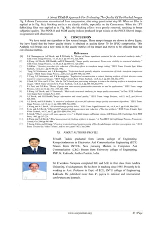 A Novel PSNR-B Approach For Evaluating The Quality Of De-blocked Images
www.iosrjournals.org 49 | Page
Fig. 8 shows Cameraman reconstructed from compression, also using quantization step 80. When no filter is
applied as in Fig. 8(a), blocking artifacts are clearly visible, especially on the Cameraman. When the LPF
deblocking filter was applied as in Fig. 8(b), the blocking effects were greatly removed, resulting in better
subjective quality. The PSNR-B and SSIM quality indices produced larger values on the POCS filtered image,
in agreement with observation.
X. CONCLUSION
We have tested our algorithm on few natural images. Those sample images are shown in above figure.
We have found that the better quality metric is obtained at quality factor 70 for JPEG compression. This
Analysis will brings out a new trend in the quality metrics of the image and proves to be efficient than the
conversional metrics.
References
[1] S.S Channappayya, A.C.Bovik, and R.W.Heath, Jr, “Design of linear equalizers optimized for the structural similarity index,”
IEEE Trans. Image Process., vol.17, no.6, pp.857-872, Jun.2008.
[2] Z.Wang, A.C.Bovik, H.R.Sheikh, and E.P.Simoncelli, “Image quality assessment: From error visibility to structural similarity,”
IEEE Trans. Image Process., vol.13, no.4, pp.600-612, Apr.2004.
[3] A.Zakhor , “Iterative procedure for reduction of blocking effects in transform image coding,” IEEE Trans. Circuits Syst. Video
Technol., vol.2,no.1 , pp.91-95,Mar.1992.
[4] .Yang, N.P.Galatsanos, and A.K.Katsaggelos, “Projection-based spatially adaptive reconstruction of block- transform compressed
images,” IEEE Trans. Image Process., vol.4, no.7, pp.896-908, Jul.1995.
[5] Y.Yang, N.P.Galatsanos, and A.K.Katsaggelos, “Regularized reconstruction to reduce blocking artifacts of block discrete cosine
transform compressed images,” IEEE Trans. Circuits Syst. Video Technol., vol.3, no.6, pp.421-432, Dec.1993.
[6] H.Paek, R.C.Kim, and S.U.Lee, “On the POCS-based post processing technique to reduce the blocking artifacts in transform coded
images,” IEEE Trans. Circuits Syst. Video Technol., vol.8, no.3, pp.358-367,Jun.1998.
[7] S.H.Park, and D.S.Kim, “Theory of projection onto narrow quantization constraint set and its applications,” IEEE Trans. Image
Process., vol.8, no.10, pp.1361-1373, Oct.1999.
[8] Z.Wang, A.C.Bovik, and E.P.Simoncelli, “Multi-scale structural similarity for image quality assessment,” in Proc. IEEE Asilomar
Conf.Signal Syst. Comput.,No v.2003.
[9] A.C.Bovik, and H.R.Sheikh,”Image information and visual quality,” IEEE Trans. Image Process., vol.15, no.2, pp.430-444,
Feb.2006.
[10] A.C.Bovik, and H.R.Sheikh, “A statistical evaluation of recent full reference image quality assessment algorithms,” IEEE Trans.
Image Process., vol.15, no.11, pp.3441-3452, Nov.2006.
[11] Z.Wang, and A.C.Bovik, “A Universal image quality Index,” IEEE Trans. Signal Process.Lett., vol.9, no.3, pp.81-84, Mar.2002.
[12] S.Liu, and A.C.Bovik, “Efficient DCT-domain blind measurement and reduction of blocking artifacts,” IEEE Trans. Circuits Syst.
Video Technol., vol.12, no.12, pp.1139-1149, Dec.2002.
[13] B.Girod, “What’s wrong with mean-squared error,” in Digital images and human vision, A.B.Watson, ED. Cambridge, MA: MIT
Press, 1993, pp.207-220.
[14] Z.Wang, and A.C.Bovik,” Blind measurement of blocking artifacts in images,” in Proc.IEEE Int.Conf.Image Process., Vancouver,
Canada, Oct.2000.pp.981-984.
[15] Y.Jeong, I.Kim, and H.Kang,” Practical projection based postprocessing of block coded images with fast convergence rate,” IEEE
Trans. Circuits Syt. Video Technol., vol.10, no.4, pp.617-623, Jun.2000.
XI. ABOUT AUTHORS PROFILE
Trinadh Tadala graduated from Lenora college of Engineering,
Rampachodavaram in Electronics And Communication Engineering (ECE)
Stream From JNTUK, Now pursuing Masters in Computers And
Communication (C&C) Stream from University college of Engineering,
JNTUK, Kakinada, Andhra Pradesh, India.
Sri E.Venkata Narayana completed B.E and M.E in first class from Andhra
University, Visakhapatnam. He has been in teaching since 1985. Presently he is
working as Asst. Professor in Dept. of ECE, JNTU college of Engineering
Kakinada. He published more than 45 papers in national and international
conferences and journals.
.
 