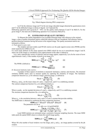 A Novel PSNR-B Approach For Evaluating The Quality Of De-blocked Images
www.iosrjournals.org 41 | Page
Fig 1 Block diagram showing JPEG compression
Let X be the reference image and Y be the test image (decoded image) distorted by quantization errors
and Y ̃ be the deblocked image as shown in figure1. Let f represent the
Deblocking operation and is given by Y ̃ =f(Y). Let the quality metric between X and Y be M(X,Y). For the
given image Y, the main aim of deblocking operation f is to maximize M(X,f(Y)).
IV. ESTIMATION OF QUALITY METRICS
To Measure the quality degradation of an available distorted image with reference to the original
image, a class of quality assessment metrics called full reference (FR) are considered. Full reference metrics
perform distortion measures having full access to the original image. The quality assessment metrics are
estimated as follows
A. Peak signal to noise ratio
The simplest and most widely used FR QA metrics are the peak signal-to-noise ratio (PSNR) and the
mean-squared error (MSE) [1], [3].
It is most easily defined via the mean squared error (MSE) which for two m×n monochrome images I and K
where one of the images is considered a noisy approximation of the other is defined as
Let x and y represent the vectors of reference and test image signals, respectively. Let e be the vector of error
signal between x and y. If the number of pixels in an image is N
𝐌𝐒𝐄 𝐱, 𝐲 =
𝟏
𝐍
𝐞𝐢
𝟐
=
𝟏
𝐍
𝐱𝐢 − 𝐲𝐢
𝟐
𝐍
𝐢=𝟏
𝐍
𝐢=𝟏
𝟏
The PSNR is defined as:
𝐏𝐒𝐍𝐑 𝐱, 𝐲 = 𝟏𝟎𝐥𝐨𝐠 𝟏𝟎
𝟐𝟓𝟓 𝟐
𝐌𝐒𝐄 𝐱, 𝐲
𝟐
B. Structural similarity index metrics
A product of three aspects of similarity is measured: luminance, contrast, and structure. The structural
similarity (SSIM) metric aims to measure quality by capturing the similarity of images. The luminance
comparison function L(x, y) for reference image x and test image y is defined as
𝐥 𝐱, 𝐲 =
𝟐𝛍 𝐱 𝛍 𝐲 + 𝐂 𝟏
𝛍 𝐱
𝟐 + 𝛍 𝐲
𝟐 + 𝐂 𝟏
(𝟑)
Where 𝜇 𝑥 and 𝜇 𝑦 are the mean values of x and y , respectively ,and C1 is a stabilizing constant.
The contrast comparison function C(x, y) is defined similarly as
𝐂 𝐱, 𝐲 =
𝟐𝛔 𝐱 𝛔 𝐲 + 𝐂 𝟐
𝛔 𝐱
𝟐 + 𝛔 𝐲
𝟐 + 𝐂 𝟐
(𝟒)
Where 𝜎𝑥and𝜎𝑦 are the standard deviation of x and y , respectively, and C2 is a stabilizing constant.
The structure comparison functions S(x, y) is defined as
𝐒 𝐱, 𝐲 =
𝛔 𝐱𝐲 + 𝐂 𝟑
𝛔 𝐱 𝛔 𝐲 + 𝐂 𝟑
(𝟓)
Where 𝜎𝑥𝑦 is the correlation between x and y and C3 is also a constant that provides stability.
The SSIM index is obtained by combining the three comparison functions
𝐒𝐒𝐈𝐌 𝐱, 𝐲 = [𝐥 𝐱, 𝐲 ] 𝛂
∙ [𝐂 𝐱, 𝐲 ] 𝛃
∙ [𝐒 𝐱, 𝐲 ] 𝛄
(𝟔)
The parameters are set as
𝛂 = 𝛃 = 𝛄 = 𝟏 And C3=C2/2
𝐒𝐒𝐈𝐌 𝐱, 𝐲 =
𝟐𝛍 𝐱 𝛍 𝐲 + 𝐂 𝟏 (𝟐𝛔 𝐱𝐲 + 𝐂 𝟐)
𝛍 𝐱
𝟐 + 𝛍 𝐲
𝟐 + 𝐂 𝟏 (𝛍 𝐱
𝟐 + 𝛍 𝐲
𝟐 + 𝐂 𝟐)
(𝟕)
Local SSIM statistics are estimated using a symmetric Gaussian weighting function. The mean SSIM
index pools the spatial SSIM values to evaluate the overall image quality.
𝐒𝐒𝐈𝐌 𝐱, 𝐲 =
𝟏
𝐌
𝐒𝐒𝐈𝐌(𝐱𝐣. 𝐲𝐣)
𝐌
𝐣=𝟏
(𝟖)
Where M is the number of local windows over the image, and 𝑥𝑗 and 𝑦𝑗 are image patches covered by the jth
window.
Encoder Decoder deblocking
operation
x
Channel
y ỹ
 