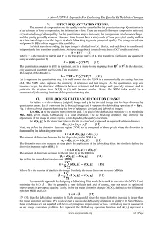A Novel PSNR-B Approach For Evaluating The Quality Of De-blocked Images
www.iosrjournals.org 42 | Page
V. EFFECT OF QUANTIZATION STEP SIZE.
The amount of compression and the quality can be controlled by the quantization step. Quantization is
a key element of lossy compression, but information is lost. There are tradeoffs between compression ratio and
reconstructed image/video quality. As the quantization step is increased, the compression ratio becomes larger,
and the quality generally worsens. However, there has not been a study made of how perceptual quality suffers
as a function of step size or the degree to which deblocking augments perceptual quality. The emergence of new
and powerful IQA indices suggests this possibility.
In block transform coding, the input image is divided into LxL blocks, and each block is transformed
independently into transform coefficients. An input image block is transformed into a DCT coefficient block
𝐁 = 𝐓𝐁𝐓 𝐭
(𝟗)
Where T is the transform matrix and 𝑇 𝑡
is the transpose matrix of T. The transform coefficients are quantized
using a scalar quantizer Q
𝑩 = 𝑸 𝑩 = 𝑸 𝑻𝒃𝑻𝒕
(𝟏𝟎)
The quantization operator in (10) is nonlinear, and is a many-to-one mapping from 𝐑 𝐋 𝟐
to 𝐑 𝐋 𝟐
.In the decoder,
only quantized transform coefficients 𝐵 are available.
The output of the decoder is
𝐛 = 𝐓 𝐭
𝐁 𝐓 = 𝐓 𝐭
𝐐 𝐓𝐛𝐓 𝐭
𝐓 (𝟏𝟏)
Let represent the quantization step. It is well known that the PSNR is a monotonically decreasing function
of ∆. The SSIM index captures the similarity of reference and test images. As the quantization step size
becomes larger, the structural differences between reference and test image will generally increase, and in
particular the structure term S(X,f) in (5) will become smaller. Hence, the SSIM index would be a
monotonically decreasing function of the quantization step size.
VI. DEBLOCKING FILTER AND DISTORTION CHANGE
As before, x is the reference (original) image and y is the decoded image that has been distorted by
quantization errors. Let 𝑦 represent the de blocked image and f represent the deblocking operation: 𝐲 = 𝐟(𝐲) .
Fig. 1 shows a block diagram depicting the flow of reference, decoded, and deblocked images.
Let M(x, y) be the quality metric between and. The goal of the deblocking operation y is to maximize
M(x, f(y)), given image. Deblocking is a local operation. The de blocking operation may improve the
appearance of the image in some regions, while degrading the quality elsewhere.
Let 𝐝(𝐱𝐢, 𝐲𝐢) be the distortion between the ith pixels of and, expressed as squared Euclidean distance
𝐝 𝐱𝐢, 𝐲𝐢 = 𝐱𝐢 − 𝐲𝐢
𝟐
(𝟏𝟐)
Next, we define the distortion decrease region (DDR) to be composed of those pixels where the distortion is
decreased by the deblocking operation
𝐢 ∈ 𝐀, 𝐢𝐟 𝐝 𝐱𝐢, 𝐲𝐢 < 𝒅(𝐱𝐢, 𝐲𝐢)
The amount of distortion decrease for the ith pixel 𝛼𝑖 in the DDRA is
𝛂𝐢 = 𝐝 𝐱𝐢. 𝐲𝐢 − 𝐝 𝐱𝐢, 𝐲𝐢 (𝟏𝟑)
The distortion may also increase at other pixels by application of the deblocking filter. We similarly define the
distortion increase region (DIR) B
𝐢 ∈ 𝐁, 𝐢𝐟 𝐝 𝐱𝐢, 𝐲𝐢 < 𝒅 𝐱𝐢, 𝐲𝐢
The amount of distortion increase for the ith pixel 𝛽𝑖 in the DIRB is
𝛃𝐢 = 𝐝 𝐱𝐢. 𝐲𝐢 − 𝐝 𝐱𝐢, 𝐲𝐢 (𝟏𝟒)
We define the mean distortion decrease (MDD)
𝛂 =
𝟏
𝐍
(𝐝 𝐱𝐢, 𝐲𝐢 − 𝐝(𝐱𝐢, 𝐲𝐢)
𝐢∈𝐀
(𝟏𝟓)
Where N is the number of pixels in the image. Similarly the mean distortion increase (MDI) is
𝛃 =
𝟏
𝐍
(𝐝
𝐢∈𝐁
𝐱𝐢, 𝐲𝐢 − 𝐝 𝐱𝐢, 𝐲𝐢 (𝟏𝟔)
A reasonable approach for designing a deblocking filter would be to seek to maximize the MDD 𝛼 and
minimize the MDI 𝛽 . This is generally a very difficult task and of course, may not result in optimized
improvement in perceptual quality. Lastly, let be the mean distortion change (MDC), defined as the difference
between MDD and MDI
𝛄 = 𝛂 − 𝛃 (𝟏𝟕)
If𝛾 < 0, then the deblocking operation is likely unsuccessful since the mean distortion increase is larger than
the mean distortion decrease. We would expect a successful deblocking operation to yield𝛾 > 0. Nevertheless,
these conditions are not equated with levels of perceptual improvement or loss. Deblocking can be considered
as an image restoration problem. Let represent the deblocking operation function and 𝑁(𝑥𝑖) represent a
 