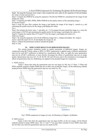 A Novel PSNR-B Approach For Evaluating The Quality Of De-blocked Images
www.iosrjournals.org 46 | Page
Step6: By using the Gaussian noise using k value compute the ssim_index by the equations (3)-(8) and display
the values of mean and ssim for I2
Step 6: Compute the PSNR-B by using the equations (19)-(26) the PSNR-B is calculated for the image I2 and
display the values
Step 7: Computing the MSE, PSNR, SSIM, PSNR-B are the quality metrics of the calculating image x
De-blocked images:
Step 8: using low pass filter compute the image g and display the image of the image I2 named as g. and
calculating the quality metrics for the image g and display the values
Pocs:
Step 9: By initialize the factor value =1 and delta_est = [1:2] compute the pocs named the image as y, resize the
result image to 256*256 and calculating the quality metrics for the image y and display the values of y
Step10: Compute the median filter (3*3) and (7*7) for the image I2 and display the results of I2
Difference Images:
Step11: By using the equations (12)-(14) the difference images for I2 , reshape and display the image d
step12: repeat the step11 for d1, d2 and display the images d1, d2.
Step13: compute the performance analysis and plot the graphs
Step 14: stop.
IX. SIMULATION RESULTS ON DEBLOCKED IMAGES
This section presents simulation results on quality assessment of deblocked images. Images are
compressed using DCT block coding as JPEG. In JPEG, quantization is applied using a different quantization
step size for each DCT coefficient, as defined by a quantization table. Here, we apply the same quantization
step size for all DCT coefficients, to more directly investigate the effects of quantization step size on image
quality. Quantization step sizes of 5, 10, 20, 40, 80, 120, and 160 were used in the simulations to investigate the
effects of quantization step size. Deblocking was applied on the decoded images for comparison
C. PSNR Analysis:
Figure 3 shows that when the quantization step size was large (Δ≥ 80), the 3×3 filter, 7×7filter and
POCS methods resulted in higher PSNR than the no filter case on both the images. All the deblocking methods
produced lower PSNR when the quantization step size was small (Δ≤ 30)
(a) Lena (b) Dewdrop
(c) Peppers (d) Barbara
Fig 3. PSNR comparison of images (a) Lena. (b) Dewdrop, (c) Peppers. (d) Barbara
D. SSIM Analysis:
Figure 4 show that when the quantization step was large (Δ≥80), on the two images, all the filtered
methods resulted in larger SSIM values. The 3×3 and 7×7 low pass filters resulted in lower SSIM values than
the low filter case when the quantization step size was small (Δ≤30).
 