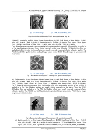 A Novel PSNR-B Approach For Evaluating The Quality Of De-blocked Images
www.iosrjournals.org 48 | Page
(a) no filter image (b) POCS de blocking filter
Fig6. Reconstructed images of Lena with quantization step 80
(a) Quality metrics for no filter image: (Mean Square Error =0.0780, Peak Signal to Noise Ratio = 29.6041
ssim_index=0.0099, PSNR_B=53.6695), (b) quality metrics for POCS de blocked filter image: (Mean Square
Error = 0.0781, Peak Signal to Noise Ratio =29.6029, ssim_index=0.0108, PSNR_B=53.6683).
Fig.6 shows Lena reconstructed from compression, also using quantization step 80. When no filter is applied as
in Fig. 6(a), blocking artifacts are clearly visible, especially on the Lena. When the POCS deblocking filter was
applied as in Fig. 6(b), the blocking effects were mostly removed, resulting in better subjective quality. The
PSNR-B and SSIM quality indices produced larger values on the POCS filtered image, in agreement with
observation.
(a) no filter image (b) POCS de blocking filter
Fig 7. Reconstructed images of Dewdrop with quantization step 80
(a) Quality metrics for no filter image: (Mean Square Error =0.1600, Peak Signal to Noise Ratio = 28.0454
ssim_index=0.0069, PSNR_B=52.0070), (b) quality metrics for POCS de blocked filter image: (Mean Square
Error =0.1599, Peak Signal to Noise Ratio = 28.0459 ssim_index=0.0069, PSNR_B=52.1113)
Fig. 7 shows Dewdrop reconstructed from compression, also using quantization step 80. When no filter is
applied as in Fig. 7(a), blocking artifacts are clearly visible, especially on the leaves. When the POCS
deblocking filter was applied as in Fig. 7(b), the blocking effects were mostly removed, resulting in better
subjective quality. The PSNR-B and SSIM quality indices produced larger values on the POCS filtered image,
in agreement with observation
(a) no filter image (b) LPF de blocking filter
Fig 8. Reconstructed images of Cameraman with quantization step 80
(a) Quality metrics for no filter image: (Mean Square Error =0.1933, Peak Signal to Noise Ratio =27.6343
ssim_index=0.0120, PSNR_B=51.4032), (b) quality metrics for POCS de blocked filter image: (Mean
Square Error =0.1933, Peak Signal to Noise Ratio =27.6346, ssim_index=0.0120, PSNR_B=51.4340).
 