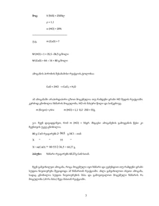 მოც:        V (ხსნ) = 250მლ

               = 1,1

               (HCl) = 20%

  ––––––––––––––––––––––––––

  უ.გ.        m (CuO) = ?



  M (HCl) = 1 + 35,5 =36,5 გ/მოლი

  M (CuO) = 64 + 16 = 80 გ/მოლი



  ამოცანის პირობის შესაბამისი რეაქციის ტოლობაა:



              CuO + 2HCl  CuCl2 + H2O



  ამ ამოცანაში არაპირდაპირი გზით მოცემულია თუ რამდენი გრამი HCl შედის რეაქციაში.
კერძოდ ცნობილია ხსნარის მოცულობა, HCl-ის მასური წილი და სიმკვრივე.

      m (ნივთ) = V             m (HCl) = 1,1 . 0,2 . 250 = 55გ



  ე.ი. ჩვენ დავადგინეთ, რომ m (HCl) = 55გრ. მსგავსი ამოცანების გამოყვანის წესი კი
ჩვენთვის უკვე ცნობილია.

  80 გ CuO რეაგირებს 2              გ HCl – თან

  X      “      “           55         “

  X= m(CuO) = 80·55/2·36,5 = 60,27 გ

  პასუხი:     ხსნარი რეაგირებს 60,27გ CuO-სთან.



  ჩვენ განვიხილეთ ამოცანა, როცა მოცემული იყო ხსნარი და ვეძებდით თუ რამდენი გრამი
სუფთა ნივთიერება შევიდოდა ამ ხსნართან რეაქციაში. ახლა განვიხილოთ ისეთი ამოცანა,
სადაც ცნობილია სუფთა ნივთიერების მასა და გამოვთვალოთ მოცემული ხსნარის რა
მოცულობა (ან რა მასა) შევა მასთან რეაქციაში.




                                                      3
 