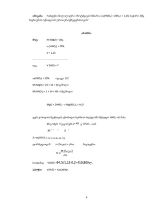 ამოცანა:    რამდენი მილილიტრი აზოტმჟავას ხსნარია ((HNO3) = 20%  = 1,15) საჭირო 30გ
მაგნიუმის ოქსიდთან ურთიერთქმედებისთვის?



                                          ამოხსნა:

  მოც:        m (MgO) = 30გ

               (HNO3) = 20%

               = 1,15

  ––––––––––––––––––––––––––

  უ.გ.        V (ხსნ) = ?



  (HNO3) = 20%          იგივეა 0,2

  M (MgO) = 24 + 16 = 40 გ/მოლი

  M (HNO3) = 1 + 14 + 48 = 63გ/მოლი



              MgO + 2HNO3  Mg(NO3)2 + H2O



  ჯერ ვიპოვოთ ჩვენთვის ცნობილი ხერხით რეაქციაში შესული HNO3-ის მასა.

              40 გ MgO რეაგირებს 2        გ HNO3 - თან

              30 “ “      “     X “

  X=m(HNO3) =30·2·63/40=94,5 გ

  ფორმულიდან             m (ნივთ) = V    მივიღებთ

                              m (nivT)
                         V=
                               

  საიდანაც    V(ხსნ) =94,5/1,15·0,2=410,86მლ.

  პასუხი:     V(ხსნ) = 410,86მლ




                                              4
 