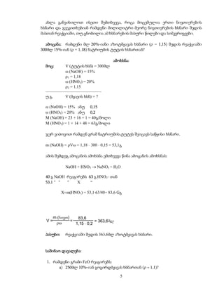 ახლა განვიხილოთ ისეთი შემთხვევა, როცა მოცემულია ერთი ნივთიერების
ხსნარი და გვეკითხებიან რამდენი მილილიტრი მეორე ნივთიერების ხსნარი შედის
მასთან რეაქციაში, თუ ცნობილია ამ ხსნარების მასური წილები და სიმკვრივეები.

  ამოცანა: რამდენი მლ 20%-იანი აზოტმჟავას ხსნარი ( = 1,15) შედის რეაქციაში
300მლ 15%-იან ( = 1,18) ნატრიუმის ტუტის ხსნართან?

                                       ამოხსნა:
  მოც:      V (ტუტის ხსნ) = 300მლ
             (NaOH) = 15%
            1 = 1,18
             (HNO3) = 20%
            2 = 1,15
  –––––––––––––––––––––––––––
  უ.გ.      V (მჟავის ხსნ) = ?

   (NaOH) = 15% ანუ 0,15
   (HNO3) = 20% ანუ 0,2
  M (NaOH) = 23 + 16 + 1 = 40გ/მოლი
  M (HNO3) = 1 + 14 + 48 = 63გ/მოლი

  ჯერ ვიპოვოთ რამდენ გრამ ნატრიუმის ტუტეს შეიცავს საწყისი ხსნარი.

  m (NaOH) = V = 1,18  300  0,15 = 53,1გ

  ამის შემდეგ ამოცანის ამოხსნა ემთხვევა წინა ამოცანის ამოხსნას:

              NaOH + HNO3  NaNO3 + H2O

  40 გ NaOH რეაგირებს 63 გ HNO3- თან
  53,1 “ “  “    X     “

            X=m(HNO3) = 53,1·63/40= 83,6 Gგ




       m (nivT)    83,6
  V=            =            = 363,6ml
                1,15  0,2

  პასუხი:     რეაქციაში შედის 363,6მლ აზოტმჟავას ხსნარი.


  საშინაო დავალება:

  1. რამდენი გრამი FeO რეაგირებს:
        a) 250მლ 10%-იან გოგირდმჟავას ხსნართან ( = 1,1)?

                                           5
 