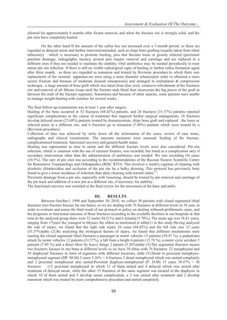 Assessment & Evaluation Of The Outcome…
50
allowed for approximately 6 months after fixator removal, and when the fracture site is strongly solid, and the
pin sites have completely healed.
On the other hand If the amount of the callus has not increased over a 3-month period, so these are
regarded as delayed union and further interventionneeded, such as chips bone grafting (usually taken from tibial
tuberosity) which is necessary to promote healing, pins that become loose or grossly infected (persistent
purulent drainage, radiographic lucency around pin) require removal and curettage and are replaced in a
different sites if they are needed to maintain the stability. Oral antibiotics may be needed periodically to treat
minor pin site infection. If there is still no visible radiological signs of healing or further callus formation again
after three month, so these are regarded as nonunion and treated by Revision procedure:in which there was
replacement of the external apparatus,we were using a more diameter schanizes(in order to obtained a more
secure fixation and because of moderate disused osteoporosis) and arranged in multiplanar & compression
technique , a large amount of bone graft which was taken from iliac crest, extensive refreshment of the fractures
site and removal of all fibrous tissue until the fracture ends bleed then incarcerate the big pieces of the graft in
between the ends of the fracture segments. Sometimes and because of other injuries, some patients were unable
to manage weight-bearing with crutches for several weeks.
The final follow-up examination was at least 1 year after surgery.
Healing of the bone occurred in 52 fractures (68.42%) patients, and 24 fractures (31.57%) patients reported
significant complications in the course of treatment that required further surgical management, 18 fractures
develop delayed union (23.68%) patients treated by dianamyzation, chips bone graft and replaced the loose or
infected pines in a different site, and 6 fractures go to nonunion (7.89%) patients which were treated by a
(Revision procedure).
Collection of data was achieved by write down all the information of the cases, review of case notes,
radiographs and clinical examination. The outcome measures were assessed: healing of the fracture,
complicationsof treatment, functional recovery and general health status.
Healing was represented as time to union and the different fracture levels were also considered. Pin-site
infection, which is common with the use of external fixators, was recorded, but listed as a complication only if
secondary intervention other than the administration of antibiotics was needed. We was recording (4) cases
(10.5%). The care of pin sites was according to the recommendations of the Russian Ilizarov Scientific Centre
for Restorative Traumatology and Orthopaedics (RISC RTO). This involves a weekly regimen of cleaning with
alcoholic chlorhexidine and occlusion of the pin site by a bulky dressing. This protocol has previously been
found to give a lower incidence of infection than daily cleaning with normal saline (7)
.
Persistent drainage from a pin site, especially with loosening, should be treated by pin removal and curettage of
the pin track and addition of a new pin at a different site, if necessary, for stability.
The functional recovery was recorded at the final review for the movement of the knee and ankle.
III. RESULTS
Between October1, 1998 and September 30, 2010, we collect 38 patients with closed segmental tibial
fractures (two fracture focuses for one bone), so we are dealing with 76 fractures at different levels in 38 case, in
order to evaluate and assess the final result of our protocol or policy on dealing withsuch problematic cases, and
the prognosis or functional outcome of these fractures according to the available facilities in our hospitals at that
time.In the analyzed group there were 32 male( 84.21%) and 6 female(15.78%), The mean age was 38.81 years,
ranging from 17years the youngest to 66years the oldest as mentioned in table(1) in this study.Having analyzed
the side of injury, we found that the right side injury 26 cases (68.42%) and the left side was 12 cases
(31.57%)table (2).By analyzing the etiological factors of injury, we found that different mechanisms were
causing the closed segmental tibial fractures:a passenger in motor vehicles 15 patients (39.47 %), a pedestrians
struck by motor vehicles 12 patients (31.57%), a fall from a height 6 patient (15.78 %), a motor cycle accident 3
patients (7.89 %) and a direct blow by heavy things 2 patient (5.26%)table (3).The segmental fractures means
two fractures focuses in one bone at different levels so we have 38 tibias with 76 fractures: 22 metaphyseal and
54 diaphysial fractures in form of segments with different locations, table (5).Distal to proximal metaphyso-
metaphyseal segment (DP. M-M) 2 cases 5.26% = 4 fractures 2 distal metaphysial which was united completely
and 2 proximal metaphyseal also united.Proximal diaphyso-metaphyseal (P. D-M) 15 cases 39.47% = 30
fractures (15 proximal metaphyseal in which 11 of them united and 4 delayed which was united after
treatment of delayed union, while the other 15 fractures of the same segment was located in the diaphysis in
which 10 of them united and 5 develop union complication, a 3 was united after treatment and 2 develop
nonunion which was treated by more comprehensive procedure and united completely.
 