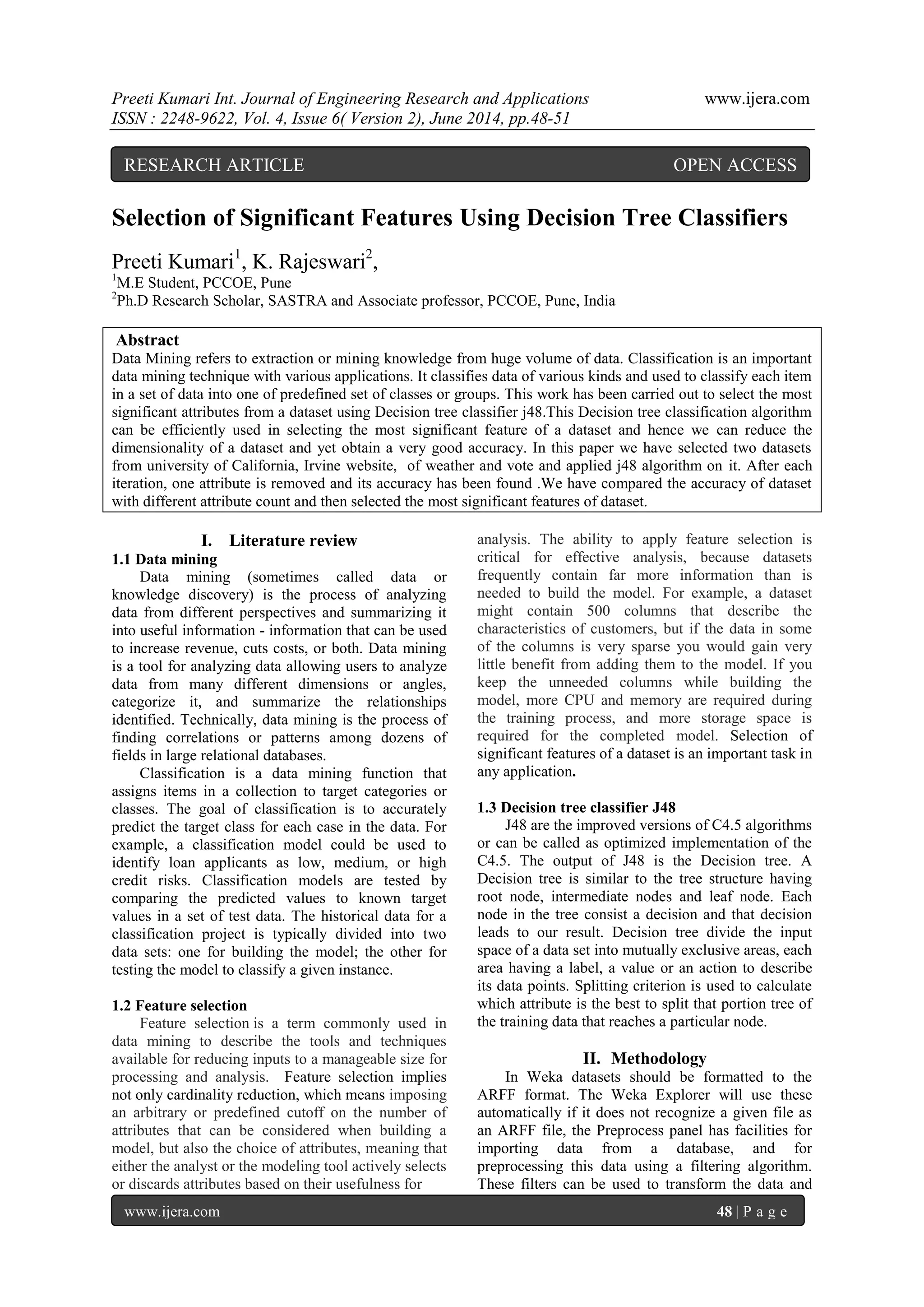 Preeti Kumari Int. Journal of Engineering Research and Applications www.ijera.com
ISSN : 2248-9622, Vol. 4, Issue 6( Version 2), June 2014, pp.48-51
www.ijera.com 48 | P a g e
Selection of Significant Features Using Decision Tree Classifiers
Preeti Kumari1
, K. Rajeswari2
,
1
M.E Student, PCCOE, Pune
2
Ph.D Research Scholar, SASTRA and Associate professor, PCCOE, Pune, India
Abstract
Data Mining refers to extraction or mining knowledge from huge volume of data. Classification is an important
data mining technique with various applications. It classifies data of various kinds and used to classify each item
in a set of data into one of predefined set of classes or groups. This work has been carried out to select the most
significant attributes from a dataset using Decision tree classifier j48.This Decision tree classification algorithm
can be efficiently used in selecting the most significant feature of a dataset and hence we can reduce the
dimensionality of a dataset and yet obtain a very good accuracy. In this paper we have selected two datasets
from university of California, Irvine website, of weather and vote and applied j48 algorithm on it. After each
iteration, one attribute is removed and its accuracy has been found .We have compared the accuracy of dataset
with different attribute count and then selected the most significant features of dataset.
I. Literature review
1.1 Data mining
Data mining (sometimes called data or
knowledge discovery) is the process of analyzing
data from different perspectives and summarizing it
into useful information - information that can be used
to increase revenue, cuts costs, or both. Data mining
is a tool for analyzing data allowing users to analyze
data from many different dimensions or angles,
categorize it, and summarize the relationships
identified. Technically, data mining is the process of
finding correlations or patterns among dozens of
fields in large relational databases.
Classification is a data mining function that
assigns items in a collection to target categories or
classes. The goal of classification is to accurately
predict the target class for each case in the data. For
example, a classification model could be used to
identify loan applicants as low, medium, or high
credit risks. Classification models are tested by
comparing the predicted values to known target
values in a set of test data. The historical data for a
classification project is typically divided into two
data sets: one for building the model; the other for
testing the model to classify a given instance.
1.2 Feature selection
Feature selection is a term commonly used in
data mining to describe the tools and techniques
available for reducing inputs to a manageable size for
processing and analysis. Feature selection implies
not only cardinality reduction, which means imposing
an arbitrary or predefined cutoff on the number of
attributes that can be considered when building a
model, but also the choice of attributes, meaning that
either the analyst or the modeling tool actively selects
or discards attributes based on their usefulness for
analysis. The ability to apply feature selection is
critical for effective analysis, because datasets
frequently contain far more information than is
needed to build the model. For example, a dataset
might contain 500 columns that describe the
characteristics of customers, but if the data in some
of the columns is very sparse you would gain very
little benefit from adding them to the model. If you
keep the unneeded columns while building the
model, more CPU and memory are required during
the training process, and more storage space is
required for the completed model. Selection of
significant features of a dataset is an important task in
any application.
1.3 Decision tree classifier J48
J48 are the improved versions of C4.5 algorithms
or can be called as optimized implementation of the
C4.5. The output of J48 is the Decision tree. A
Decision tree is similar to the tree structure having
root node, intermediate nodes and leaf node. Each
node in the tree consist a decision and that decision
leads to our result. Decision tree divide the input
space of a data set into mutually exclusive areas, each
area having a label, a value or an action to describe
its data points. Splitting criterion is used to calculate
which attribute is the best to split that portion tree of
the training data that reaches a particular node.
II. Methodology
In Weka datasets should be formatted to the
ARFF format. The Weka Explorer will use these
automatically if it does not recognize a given file as
an ARFF file, the Preprocess panel has facilities for
importing data from a database, and for
preprocessing this data using a filtering algorithm.
These filters can be used to transform the data and
RESEARCH ARTICLE OPEN ACCESS
 