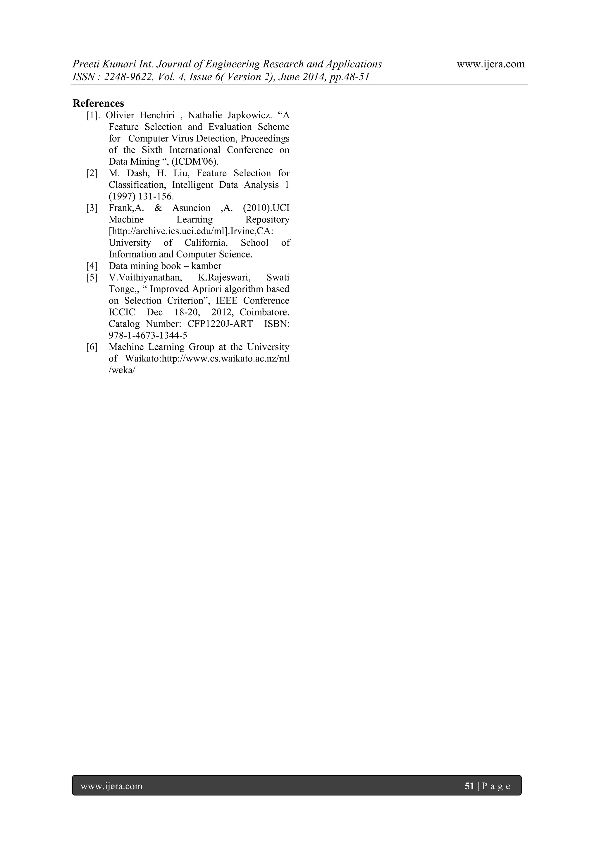 Preeti Kumari Int. Journal of Engineering Research and Applications www.ijera.com
ISSN : 2248-9622, Vol. 4, Issue 6( Version 2), June 2014, pp.48-51
www.ijera.com 51 | P a g e
References
[1]. Olivier Henchiri , Nathalie Japkowicz. “A
Feature Selection and Evaluation Scheme
for Computer Virus Detection, Proceedings
of the Sixth International Conference on
Data Mining “, (ICDM'06).
[2] M. Dash, H. Liu, Feature Selection for
Classification, Intelligent Data Analysis 1
(1997) 131-156.
[3] Frank,A. & Asuncion ,A. (2010).UCI
Machine Learning Repository
[http://archive.ics.uci.edu/ml].Irvine,CA:
University of California, School of
Information and Computer Science.
[4] Data mining book – kamber
[5] V.Vaithiyanathan, K.Rajeswari, Swati
Tonge,, “ Improved Apriori algorithm based
on Selection Criterion”, IEEE Conference
ICCIC Dec 18-20, 2012, Coimbatore.
Catalog Number: CFP1220J-ART ISBN:
978-1-4673-1344-5
[6] Machine Learning Group at the University
of Waikato:http://www.cs.waikato.ac.nz/ml
/weka/
 