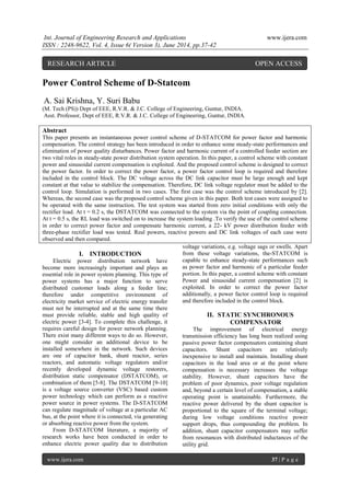 Int. Journal of Engineering Research and Applications www.ijera.com
ISSN : 2248-9622, Vol. 4, Issue 6( Version 3), June 2014, pp.37-42
www.ijera.com 37 | P a g e
Power Control Scheme of D-Statcom
A. Sai Krishna, Y. Suri Babu
(M. Tech (PS)) Dept of EEE, R.V.R. & J.C. College of Engineering, Guntur, INDIA.
Asst. Professor, Dept of EEE, R.V.R. & J.C. College of Engineering, Guntur, INDIA.
Abstract
This paper presents an instantaneous power control scheme of D-STATCOM for power factor and harmonic
compensation. The control strategy has been introduced in order to enhance some steady-state performances and
elimination of power quality disturbances. Power factor and harmonic current of a controlled feeder section are
two vital roles in steady-state power distribution system operation. In this paper, a control scheme with constant
power and sinusoidal current compensation is exploited. And the proposed control scheme is designed to correct
the power factor. In order to correct the power factor, a power factor control loop is required and therefore
included in the control block. The DC voltage across the DC link capacitor must be large enough and kept
constant at that value to stabilize the compensation. Therefore, DC link voltage regulator must be added to the
control loop. Simulation is performed in two cases. The first case was the control scheme introduced by [2].
Whereas, the second case was the proposed control scheme given in this paper. Both test cases were assigned to
be operated with the same instruction. The test system was started from zero initial conditions with only the
rectifier load. At t = 0.2 s, the DSTATCOM was connected to the system via the point of coupling connection.
At t = 0.5 s, the RL load was switched on to increase the system loading .To verify the use of the control scheme
in order to correct power factor and compensate harmonic current, a 22- kV power distribution feeder with
three-phase rectifier load was tested. Real powers, reactive powers and DC link voltages of each case were
observed and then compared.
I. INTRODUCTION
Electric power distribution network have
become more increasingly important and plays an
essential role in power system planning. This type of
power systems has a major function to serve
distributed customer loads along a feeder line;
therefore under competitive environment of
electricity market service of electric energy transfer
must not be interrupted and at the same time there
must provide reliable, stable and high quality of
electric power [3-4]. To complete this challenge, it
requires careful design for power network planning.
There exist many different ways to do so. However,
one might consider an additional device to be
installed somewhere in the network. Such devices
are one of capacitor bank, shunt reactor, series
reactors, and automatic voltage regulators and/or
recently developed dynamic voltage restorers,
distribution static compensator (DSTATCOM), or
combination of them [5-8]. The DSTATCOM [9-10]
is a voltage source converter (VSC) based custom
power technology which can perform as a reactive
power source in power systems. The D-STATCOM
can regulate magnitude of voltage at a particular AC
bus, at the point where it is connected, via generating
or absorbing reactive power from the system.
From D-STATCOM literature, a majority of
research works have been conducted in order to
enhance electric power quality due to distribution
voltage variations, e.g. voltage sags or swells. Apart
from these voltage variations, the-STATCOM is
capable to enhance steady-state performances such
as power factor and harmonic of a particular feeder
portion. In this paper, a control scheme with constant
Power and sinusoidal current compensation [2] is
exploited. In order to correct the power factor
additionally, a power factor control loop is required
and therefore included in the control block.
II. STATIC SYNCHRONOUS
COMPENSATOR
The improvement of electrical energy
transmission efficiency has long been realized using
passive power factor compensators containing shunt
capacitors. Shunt capacitors are relatively
inexpensive to install and maintain. Installing shunt
capacitors in the load area or at the point where
compensation is necessary increases the voltage
stability. However, shunt capacitors have the
problem of poor dynamics, poor voltage regulation
and, beyond a certain level of compensation, a stable
operating point is unattainable. Furthermore, the
reactive power delivered by the shunt capacitor is
proportional to the square of the terminal voltage;
during low voltage conditions reactive power
support drops, thus compounding the problem. In
addition, shunt capacitor compensators may suffer
from resonances with distributed inductances of the
utility grid.
RESEARCH ARTICLE OPEN ACCESS
 