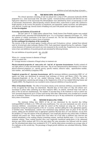 Inhibition of nail infecting fungi of peoples…
37
III. MICROSCOPIC DIAGNOSIS:
The clinical specimen consisting of nail was placed into a drop of 20% potassium hydroxide (KOH)
preparation on a clean microscope slide. The slide is gently warmed and then examined with both the low and
high-power objectives of the microscope.The Dermatophytes were identified by means of macroscopic as well
as microscopic characteristics. Macroscopically colonies showed white, cream brown or pink with a distinctive
bright pigment on the reverse.The presence of translucent, non pigmented, septate mycelium, and arthrospores
were obseved. Candida spp. showed cluster of budding oval yeast with pseudo and true septate mycelium .
In vitro investigation
Extraction and Isolation of Essential oil:
The leaf parts of 32 higher plants collected from North Eastern Uttar Pradesh regions were washed
with sterilized water, macerated and hydrodistilled up to 6 h. in Clevenger's apparatus (Clevenger, J.F., 1928)
for isolation of volatile constituents in the form of essential oils. The oils were dehydrated separately over
anhydrous sodium sulphate to remove traces of moisture.
In-vitro antifungal investigations of the essential oil:
The toxicity of the oil was tested against Candida albicans and Trichophyton rubrum isolated from infected
nails by Inverted petri plate technique (Bocher,1938). Each experiment repeated having five replicates. Fungal
colony diameters of treatment and control sets were meausred on the seventh day. Fungitoxicity was recorded in
terms of per cent inhibition of mycelial growth and calculated by following formula.
Per cent inhibition of mycelial growth = dc – dt x100
dc
Where, dc = average increase in diameter of fungal
colony in control sets
dt = average increase in diameter of fungal colony in treatment sets
Physico-chemical properties of most active oil – leaf oil of Ageratum houstonianum :Freshly isolated oil
was light yellow in colour and immiscible with water. The oil was characterized by determination of its various
physico-chemical properties viz., specific gravity, specific rotation, refractive index, saponification number,
ester number, and solubility (Langenau,1948)
Fungitoxic properties of Ageratum houstonianum oil:The minimum inhibitory concentration (MIC) of oil
against test fungi was determined by poisoned food technique of Grover and Moore (1962). The nature
(fungistatic/fungicidal) of the oil was studied following Garber and Houston (1959).The effect of
spectrum,temperature, autoclaving and storage on the fungitoxicity of the oil was studied following Kumar and
Tripathi (2002). The fungitoxicity was recorded in terms of percent inhibition of mycelial growth.
Effect of Inoculums Density: The effect of inoculums density on the minimum inhibitory concentration (MICs)
of the oil against the test fungi was determined.. Mycelial discs of 5mm diam of 7-day old cultures were
inoculated in culture tubes containing oil at their respective MICs. In controls, sterilized water were used in
place of the oil and run simultaneously. The numbers of mycelial discs in the treatment as well as control sets
were increased progressively up to 10 discs each having 5mm diam. Observations were recorded up to seventh
day of incubation. Absence of mycelial growth in treatment sets up to 7th day exhibited the oil potential against
heavy doses of inoculums.
IV. MINIMUM KILLING TIME:
The minimum killing time (MKT) of the oil was determined by the mycelial disc killing
technique(MDKT) of Shahi et al.( 1999) with some modification. Two sets were maintained, one with oil at its
minimum inhibitory concentrations and other for control set.The treatment set using mic of the oil was
prepared by mixing the required quantity of the oil in acetone and then adding this to the appropriate quantity
of distilled water. Simultaneously, controls were maintained using sterilized water (in place of the oil) and
acetone, adding into the distilled water in appropriate quantities.Mycelial discs of 5 mm diameter, cut out from
the periphery of 7-day-old cultures of the test pathogens, were aseptically placed in the culture tubes of different
treatment and control sets. These mycelial discs were taken out of the tubes at different time intervals and
washed immediately in the washing solution (containing acetone: sterilized distilled water, 1:2) to remove the
treatment solution. These washed mycelial discs were aseptically transferred upside-down to the sabouraud
dextrose agar (SDA) medium (pH 5.6) in the petri plates.The same procedure was followed with the control
sets.The inoculated petri plates were incubated at 28 ±2 ºC and the observations recorded as an average value of
five replicates on the seventh day. The percentage of fungal growth inhibition was calculated following Mishra
et al.(1995).
 