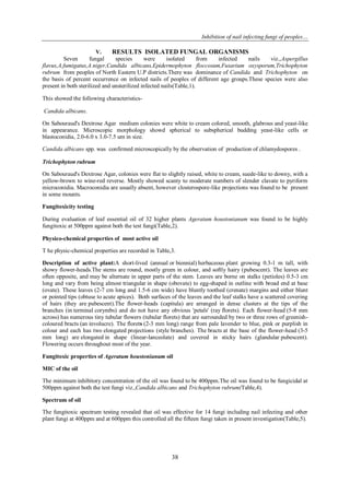Inhibition of nail infecting fungi of peoples…
38
V. RESULTS ISOLATED FUNGAL ORGANISMS
Seven fungal species were isolated from infected nails viz.,Aspergillus
flavus,A.fumigatus,A.niger,Candida albicans,Epidermophyton floccosum,Fusarium oxysporum,Trichophyton
rubrum from peoples of North Eastern U.P districts.There was dominance of Candida and Trichophyton on
the basis of percent occurrence on infected nails of peoples of different age groups.These species were also
present in both sterilized and unsterilized infected nails(Table,1).
This showed the following characteristics-
Candida albicans.
On Sabouraud's Dextrose Agar medium colonies were white to cream colored, smooth, glabrous and yeast-like
in appearance. Microscopic morphology showd spherical to subspherical budding yeast-like cells or
blastoconidia, 2.0-6.0 x 3.0-7.5 um in size.
Candida albicans spp. was confirmed microscopically by the observation of production of chlamydospores .
Trichophyton rubrum
On Sabouraud's Dextrose Agar, colonies were flat to slightly raised, white to cream, suede-like to downy, with a
yellow-brown to wine-red reverse. Mostly showed scanty to moderate numbers of slender clavate to pyriform
microconidia. Macroconidia are usually absent, however closterospore-like projections was found to be present
in some mounts.
Fungitoxicity testing
During evaluation of leaf essential oil of 32 higher plants Ageratum houstonianum was found to be highly
fungitoxic at 500ppm against both the test fungi(Table,2).
Physico-chemical properties of most active oil
T he physic-chemical properties are recorded in Table,3.
Description of active plant:A short-lived (annual or biennial) herbaceous plant growing 0.3-1 m tall, with
showy flower-heads.The stems are round, mostly green in colour, and softly hairy (pubescent). The leaves are
often opposite, and may be alternate in upper parts of the stem. Leaves are borne on stalks (petioles) 0.5-3 cm
long and vary from being almost triangular in shape (obovate) to egg-shaped in outline with broad end at base
(ovate). These leaves (2-7 cm long and 1.5-6 cm wide) have bluntly toothed (crenate) margins and either blunt
or pointed tips (obtuse to acute apices). Both surfaces of the leaves and the leaf stalks have a scattered covering
of hairs (they are pubescent).The flower-heads (capitula) are arranged in dense clusters at the tips of the
branches (in terminal corymbs) and do not have any obvious 'petals' (ray florets). Each flower-head (5-8 mm
across) has numerous tiny tubular flowers (tubular florets) that are surrounded by two or three rows of greenish-
coloured bracts (an involucre). The florets (2-3 mm long) range from pale lavender to blue, pink or purplish in
colour and each has two elongated projections (style branches). The bracts at the base of the flower-head (3-5
mm long) are elongated in shape (linear-lanceolate) and covered in sticky hairs (glandular pubescent).
Flowering occurs throughout most of the year.
Fungitoxic properties of Ageratum houstonianum oil
MIC of the oil
The minimum inhibitory concentration of the oil was found to be 400ppm.The oil was found to be fungicidal at
500ppm against both the test fungi viz.,Candida albicans and Trichophyton rubrum(Table,4).
Spectrum of oil
The fungitoxic spectrum testing revealed that oil was effective for 14 fungi including nail infecting and other
plant fungi at 400ppm and at 600ppm this controlled all the fifteen fungi taken in present investigation(Table,5).
 