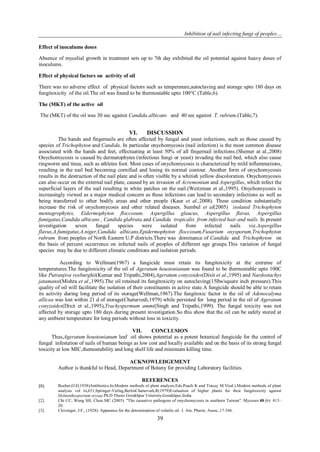 Inhibition of nail infecting fungi of peoples…
39
Effect of inoculums doses
Absence of mycelial growth in treatment sets up to 7th day exhibited the oil potential against heavy doses of
inoculums.
Effect of physical factors on activity of oil
There was no adverse effect of physical factors such as temperature,autoclaving and storage upto 180 days on
fungitoxicity of the oil.The oil was found to be thermostable upto 100°C (Table,6).
The (MKT) of the active oil
The (MKT) of the oil was 30 sec against Candida albicans and 40 sec against T. rubrum.(Table,7).
VI. DISCUSSION
The hands and fingernails are often affected by fungal and yeast infections, such as those caused by
species of Trichophyton and Candida. In particular onychomycosis (nail infection) is the most common disease
associated with the hands and feet, effectuating at least 50% of all fingernail infections.(Shemer at al.,2008)
Onychomycosis is caused by dermatophytes (infectious fungi or yeast) invading the nail bed, which also cause
ringworm and tinea, such as athletes foot. Most cases of onychomycosis is characterized by mild inflammations,
resulting in the nail bed becoming cornified and losing its normal contour. Another form of onychomycosis
results in the destruction of the nail plate and is often visible by a whitish yellow discoloration. Onychomycosis
can also occur on the external nail plate, caused by an invasion of Acremonium and Aspergillus, which infect the
superficial layers of the nail resulting in white patches on the nail.(Weitzman et al.,1995). Onychomycosis is
increasingly viewed as a major medical concern as these infections can lead to secondary infections as well as
being transferred to other bodily areas and other people (Kaur et al.,2008). These condition substantially
increase the risk of onychomycosis and other related diseases. Sumbul et al(2005) isolated Trichophyton
mentagrophytes, Eidermophyton floccosum. Aspergillus glaucus, Aspergillus flavus, Aspergillus
fumigatus,Candida albicans , Candida glabrata and Candida tropicalis from infected hair and nails. In present
investigation seven fungal species were isolated from infected nails viz.Aspergillus
flavus,A.fumigatus,A.niger,Candida albicans,Epidermophyton floccosum,Fusarium oxysporum,Trichophyton
rubrum from peoples of North Eastern U.P districts.There was dominance of Candida and Trichophyton on
the basis of percent occurrence on infected nails of peoples of different age groups.This variation of fungal
species may be due to different climatic conditions and isolation periods.
According to Wellman(1967) a fungicide must retain its fungitoxicity at the extreme of
temperatures.The fungitoxicity of the oil of Ageratum houstonianum was found to be thermostable upto 100C
like Putranjiva roxburghii(Kumar and Tripathi,2004),Ageratum conyzoides(Dixit et al.,1995) and Nardostachys
jatamansi(Mishra et al.,1995).The oil retained its fungitoxicity on autoclaving(15lbs/square inch pressure).This
quality of oil will facilitate the isolation of their constituents in active state.A fungicide should be able to retain
its activity during long period of its storage(Wellman,1967).The fungitoxic factor in the oil of Adenocalyma
allicea was lost within 21 d of storage(Chaturvedi,1979) while persisted for long period in the oil of Ageratum
conyzoides(Dixit et al.,1995),Trachyspermum ammi(Singh and Tripathi,1999). The fungal toxicity was not
affected by storage upto 180 days during present investigation.So this show that the oil can be safely stored at
any ambient temperature for long periods without loss in toxicity.
VII. CONCLUSION
Thus,Ageratum houstonianum leaf oil shows potential as a potent botanical fungicide for the control of
fungal infestation of nails of human beings as low cost and locally available and on the basis of its strong fungal
toxicity at low MIC,themostability and long shelf life and minimum killing time.
ACKNOWLEDGEMENT
Author is thankful to Head, Department of Botany for providing Laboratory facilities.
REFERENCES
[1]. Bocher,O.E(1938)Antibiotics.In;Modern methods of plant analysis.Eds.Peach K and Tracey M.V(ed.).Modern methods of plant
analysis vol iii,651,Springer-Verlag,BerlinChaturvedi,R(1979)Evaluation of higher plants for their fungitoxicity against
Helminthosporium oryzae.Ph.D Thesis Gorakhpur Uniersity,Gorakhpur,India.
[2]. Chi CC, Wang SH, Chou MC (2005). "The causative pathogens of onychomycosis in southern Taiwan". Mycoses 48 (6): 413–
20.
[3]. Clevenger, J.F., (1928): Apparatus for the determination of volatile oil. J. Am. Pharm. Assoc.,17:346.
 