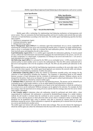 Mobile Agent Based Approach load balancing in heterogeneous web server system
International organization of Scientific Research 45 | P a g e
Agent Specification
Policy Specification
Fig 1 MALD FRAMEWORK
Mobile agent offer a technology for implementing load balancing mechanism on heterogeneous web
server system. They can summarize the load balancing polices and travel to another node network that can make
it decision on load distribution according to the latest state. The mobile agent load balancing specifies the three
type of agents.
1. SMA(server management Agent)
2. LIA(load information Agent)
3. JDA(job delivering Agent )
Server Management Agent (SMA)-It is a stationary agent that motionlessly sits at a server, responsible for
monitoring the workload on local server and executing job transfer policy if required. In sender initiated policy,
when a server is overloaded, the SMA on it initiates the load reallocation process. The SMA selects the jobs
from local job queue and dispatches the job to other servers.
Load Information Agent (LIA)- It is a mobile agent responsible for information gathering. It travels around
servers, collects the load information and meanwhile propagates the load information to the servers. An LIA can
be either a proprietary or a shared agent. A proprietary LIA belong to one server and works for it. LIA serves a
load information for a group of servers.
Job Delivering Agent (JDA)-It is activated by the SMA on an overloaded server. A JDA executes the server
selection policy to select another server to receive the reallocated job. Then the JDA carries reallocated job to
that server and negotiates with it for the acceptance of the job. The JDA can also perform job redirection on the
fly.
The implanted policies can deal with the load balancing requirements according to the up-to-date states of the
servers and the client requests. The mobile agent based approach can minimize the network traffic and enhance
the flexibility of load balancing mechanism. It define four policy-
1. Information Gathering policy-It define the method of information assembly policy and strategy for the
collection of load information including the frequency. The frequency is determined based on the tradeoff
between accuracy of load information and the overhead of information collection. Different scheme can be
designed for this policy. Each server can dispatch its own mobile agent to collect load information. Or the server
can share the information collected by common mobile agent.
2. Initiation Policy-It determines who will start the load balancing process. The process can be initiated by an
overloaded server ( called sender initiative ) or by an under loaded server(called receiver initiative)
3. Server Selection Policy-Select an appropriate server based on the load information to which the workload on
an overload server can be reallocated. Different strategies can be applied to the selection. For example, the find
best strategy select the least load server among all servers and the find first strategy select the first server whose
load is below a threshold.
4. Job Transfer policy-It determine when job reallocation should be performed and which job(i.e. client
request)should be reallocated. Job reallocation is activated by threshold-based strategy. In a sender initiative
method, the job transfer is invoked when the workload on server exceeds a threshold. In a receiver initiated
method, a server start the process to fetch jobs from other servers when it workload is below to threshold. The
threshold can be predefined static value or dynamic value that is assessed by runtime based on the load
distribution among the servers. When reallocation is required, the appropriate job is selected from the job queue
on a server and transferred to another server.
The mobile agent can interact with each other by direct data exchange. They can also interact the stigmergy in
which the mobile agent can collect the information from the traces left in the environment by one another [4].
Information Gathering Policy
Initiation Policy
Server Selection Policy
Job Transfer Policy
SMA
LIA
JdA
 