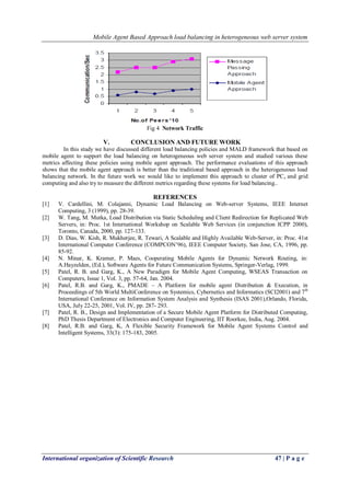 Mobile Agent Based Approach load balancing in heterogeneous web server system
International organization of Scientific Research 47 | P a g e
Fig 4 Network Traffic
V. CONCLUSION AND FUTURE WORK
In this study we have discussed different load balancing policies and MALD framework that based on
mobile agent to support the load balancing on heterogeneous web server system and studied various these
metrics affecting these policies using mobile agent approach. The performance evaluations of this approach
shows that the mobile agent approach is better than the traditional based approach in the heterogeneous load
balancing network. In the future work we would like to implement this approach to cluster of PCs and grid
computing and also try to measure the different metrics regarding these systems for load balancing..
REFERENCES
[1] V. Cardellini, M. Colajanni, Dynamic Load Balancing on Web-server Systems, IEEE Internet
Computing, 3 (1999), pp. 28-39.
[2] W. Tang, M. Mutka, Load Distribution via Static Scheduling and Client Redirection for Replicated Web
Servers, in: Proc. 1st International Workshop on Scalable Web Services (in conjunction ICPP 2000),
Toronto, Canada, 2000, pp. 127-133.
[3] D. Dias, W. Kish, R. Mukherjee, R. Tewari, A Scalable and Highly Available Web-Server, in: Proc. 41st
International Computer Conference (COMPCON’96), IEEE Computer Society, San Jose, CA, 1996, pp.
85-92.
[4] N. Minar, K. Kramer, P. Maes, Cooperating Mobile Agents for Dynamic Network Routing, in:
A.Hayzelden, (Ed.), Software Agents for Future Communication Systems, Springer-Verlag, 1999.
[5] Patel, R. B. and Garg, K., A New Paradigm for Mobile Agent Computing, WSEAS Transaction on
Computers, Issue 1, Vol. 3, pp. 57-64, Jan. 2004.
[6] Patel, R.B. and Garg, K., PMADE – A Platform for mobile agent Distribution & Execution, in
Proceedings of 5th World MultiConference on Systemics, Cybernetics and Informatics (SCI2001) and 7th
International Conference on Information System Analysis and Synthesis (ISAS 2001),Orlando, Florida,
USA, July 22-25, 2001, Vol. IV, pp. 287- 293.
[7] Patel, R. B., Design and Implementation of a Secure Mobile Agent Platform for Distributed Computing,
PhD Thesis Department of Electronics and Computer Engineering, IIT Roorkee, India, Aug. 2004.
[8] Patel, R.B. and Garg, K, A Flexible Security Framework for Mobile Agent Systems Control and
Intelligent Systems, 33(3): 175-183, 2005.
 