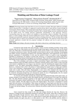 IOSR Journal of Computer Engineering (IOSRJCE)
ISSN: 2278-0661 Volume 4, Issue 6 (Sep-Oct. 2012), PP 43-48
www.iosrjournals.org
www.iosrjournals.org 43 | Page
Modeling and Detection of Data Leakage Fraud
Nageswarrao.Vungarala1
, Manoj Kiran.Somidi2
, Krishnaiah.R.V.3
1
Department of CS, DRK College of Engineering& Technology, Ranga Reddy, Andhra Pradesh,India
2
Department of SE, DRK Institute of Science & Technology, Ranga Reddy, Andhra Pradesh, India.
3
Principal DRK Institute of Science & Technology, Ranga Reddy, Andhra Pradesh, India.
Abstract: Protecting sensitive data when that is in rest or in transit is essential. This paper addresses a problem
which is discussed here. A distributor is supposed to send his private data to other person or party through his
trusted agents (human beings). When trusted agents leak data for monetary gains and that is found in some other
person’s laptop or over Internet, the distributor should be able to identify leakage and also establish the identity
of the leaked person. For leakage detection traditionally watermarking is used effectively. However,
watermarking causes the source content to be modified as watermarking content is embedded. The aim of this
paper is to detect leakage without the need for modification of source content. This paper proposes data leakage
strategies personalized for agents for improving the chances of leakage detection. We also use fake objects along
with original objects to improve the probability of detecting leakage further. The empirical results tested with a
prototype application revealed that the proposed strategies are efficient and can be used in real time
applications.
Index Terms–data leakage, allocation strategies, fake objects, data privacy, and leakage detection
I. Introduction
In businesses data transfer takes place through a variety of means including secondary storage media,
network, mail, fax etc. Data transfer can also be made through trusted agents, human beings who can be relayed
upon, also. When data is transferred through electronic means security of data is very important especially when
it is sensitive and private in nature. Here the possible security threats to data are such as hacking, eavesdropping
and VIRUS. Security mechanisms provided by OS, networking applications, email applications can be used to
prevent exploitation of vulnerabilities. In this case the security of data is as good as your cryptographic
algorithms or mechanisms one employs to protect data. However, it is interesting show sensitive data that is
being carried by human beings (trusted agents) can be protected. When such data is compromised identifying the
data leakage and also finding who is behind the leak out of all trusted agents is a challenging task.
One of the techniques used earlier is digital watermarking. Digital watermarking is an information
hiding mechanism where the hidden content has no business meaning with the carrier content. It does mean that
some content is embedded into cover image or any electronic source for identifying the original content whether
tampered or not. The digital watermarking technology is widely used in protecting intellectual properties.
However, a limitation here is that in the process of watermarking the original source or object gets modified.
Close to this technology is Steganography where sensitive information is encrypted and embedded into cover
media such as audio, video and image. Steganography is more secure when compared with only encryption
techniques as adversaries can’t even see the sensitive content as opposed to cryptography where cipher text can
be viewed by adversaries though they can’t decrypt the content. In case of Steganography also, the original
object is being modified before transferring data to authorized recipient.
To overcome this drawback and keep the original object transmitted through trusted agents intact, we
propose strategies in this paper that enable data leakage detection and identification of the agent who leaked the
data. The data allocation strategies proposed in this paper enable the distributor to personalize the objects
(associated with agents) without modifying them. To achieve this allocation strategies create fake objects that
have agent’s identity. The fake objects are mixed with original objects. This process is transparent to trusted
agents and only known to the distributor. When objects are leaked by trusted agents and when they are found
somewhere by distributor, the distributor will be capable of detecting the leakage and also relate the fraud with
the agent who did that leakage. The sections below elaborate the problem model and also the detection strategies
in detail.
II. Related Work
Active research has been around on the topic data leakage detection for long time. However, the
detection of leakage has been traditionally pertaining to electronic data transfer. When data is leaked by trusted
people intentionally through electronic means, there are possible security measures such as authentication
mechanisms. However, when data is given to a human being or trusted agent and asked him to hand it over to a
genuine recipient, the agent may give it to other person as well. This is the problem and the solution is
 